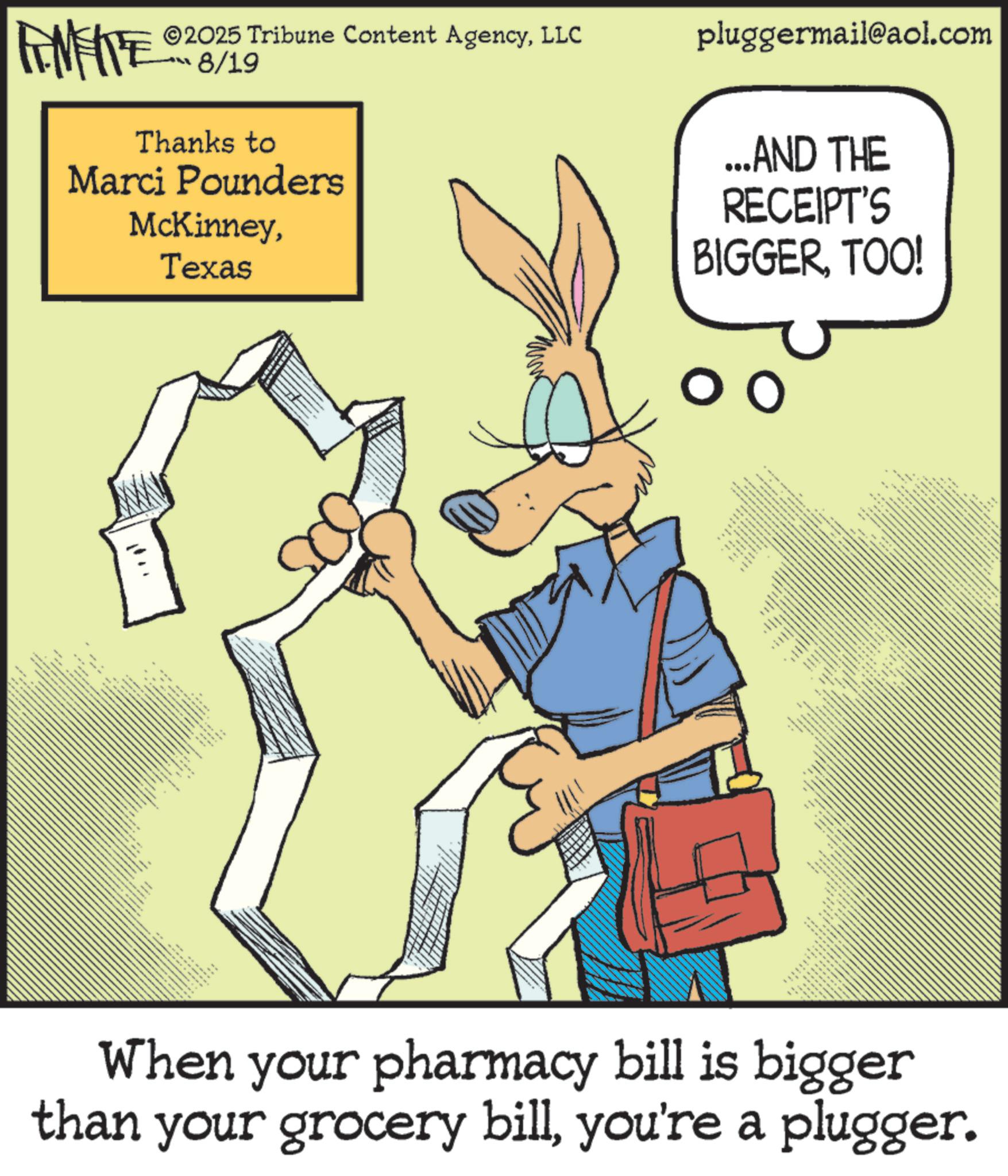 Publication OCR: . FINITE 2025 Tribune Content AgencyLLC 8/19 Thanks to Marci Pounders McKinneyTexas When your pharmacy bill is bigger than your grocery billyou're a plugger. ---- pluggermail@aol.com ...AND THE RECEIPT'S BIGGERTOO! ? www.+ wwwww . FINITE 2025 Tribune Content AgencyLLC 8/19 Thanks to Marci Pounders McKinneyTexas When your pharmacy bill is bigger than your grocery billyou're a plugger . ---- pluggermail@aol.com ... AND THE RECEIPT'S BIGGERTOO ! ? www . + wwwww