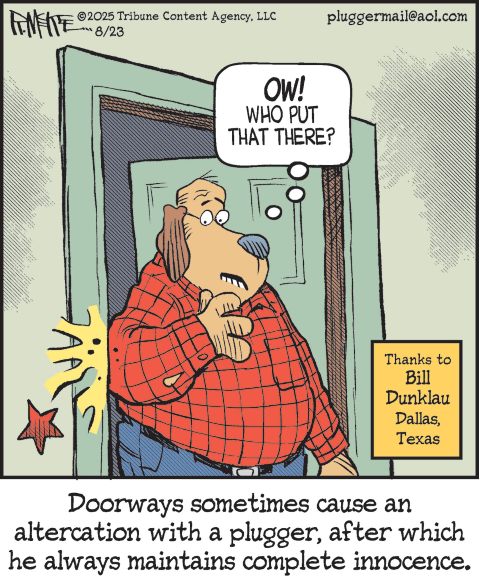 Humour OCR: L FINITE ??? e/23 ???? ??? 2025 Tribune Content AgencyLLC pluggermail@aol.com OW! WHO PUT THAT THERE? Thanks to Bill Dunklau DallasTexas Doorways sometimes cause an altercation with a pluggerafter which he always maintains complete innocence. L FINITE ?? ? e / 23 ???? ??? 2025 Tribune Content AgencyLLC pluggermail@aol.com OW ! WHO PUT THAT THERE ? Thanks to Bill Dunklau DallasTexas Doorways sometimes cause an altercation with a pluggerafter which he always maintains complete innocence .