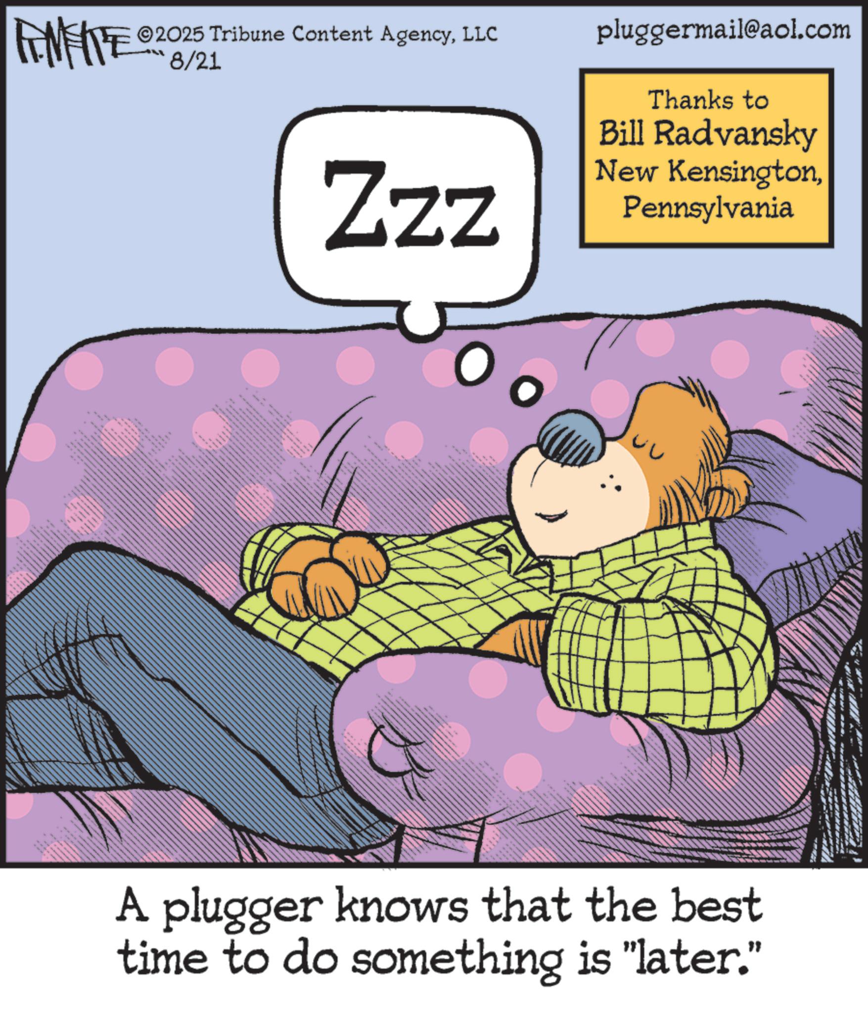 Comics OCR: 2025 Tribune Content AgencyLLC FENFITE 02 08/21 Zzz pluggermail@aol.com Thanks to Bill Radvansky New KensingtonPennsylvania · ..... wwwww A plugger knows that the best time to do something is "later." 2025 Tribune Content AgencyLLC FENFITE 02 08/21 Zzz pluggermail@aol.com Thanks to Bill Radvansky New KensingtonPennsylvania · ..... wwwww A plugger knows that the best time to do something is " later . "