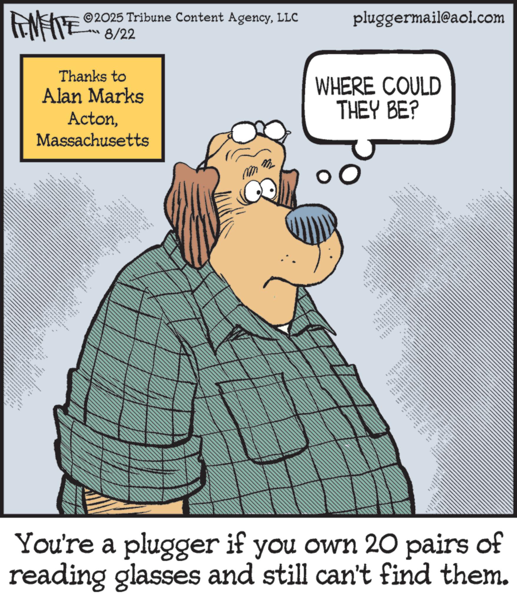 Photo caption OCR: FEMEITE 2025 Tribune Content AgencyLLC ??? 3/22 Thanks to Alan Marks ActonMassachusetts _ ** ..... .. • m m pluggermail@aol.com WHERE COULD THEY BE? • **** T ww You're a plugger if you own 20 pairs of reading glasses and still can't find them. FEMEITE 2025 Tribune Content AgencyLLC ??? 3/22 Thanks to Alan Marks ActonMassachusetts _ ** ..... .. • m m pluggermail@aol.com WHERE COULD THEY BE ? • **** T ww You're a plugger if you own 20 pairs of reading glasses and still can't find them .