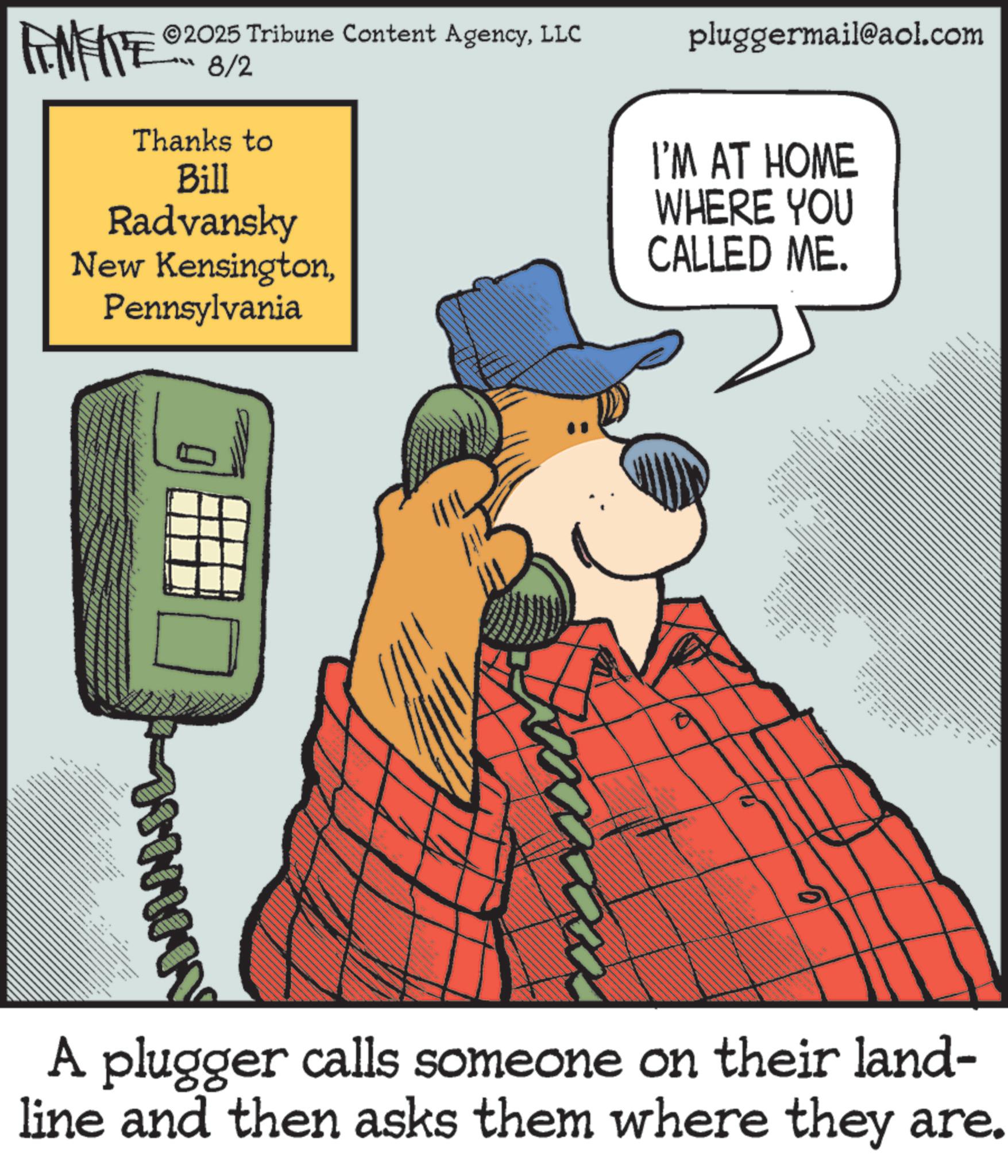 Publication OCR: pluggermail@aol.com I'M AT HOME WHERE YOU CALLED ME. FEMEIE 2025 Tribune Content AgencyLLC 8/2 Thanks to Bill Radvansky New KensingtonPennsylvania g _ www _ www A plugger calls someone on their land- line and then asks them where they are. " = pluggermail@aol.com I'M AT HOME WHERE YOU CALLED ME . FEMEIE 2025 Tribune Content AgencyLLC 8/2 Thanks to Bill Radvansky New KensingtonPennsylvania g _ www _ www A plugger calls someone on their land- line and then asks them where they are . " =