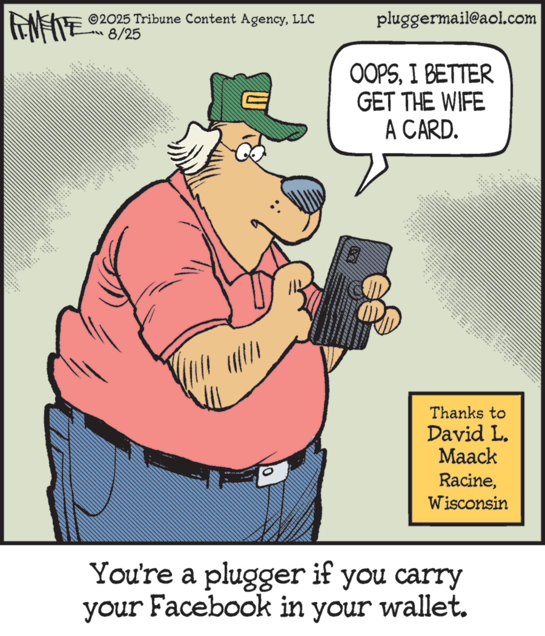 Photo caption OCR: 2025 Tribune Content AgencyLLC FENFITED 8/25 ex pluggermail@aol.com OOPSI BETTER GET THE WIFE A CARD. ??? ???? ???? 0 :: ??? Thanks to David L. Maack RacineWisconsin You're a plugger if you carry your Facebook in your wallet. 2025 Tribune Content AgencyLLC FENFITED 8/25 ex pluggermail@aol.com OOPSI BETTER GET THE WIFE A CARD . ??? ???? ???? 0 :: ??? Thanks to David L. Maack RacineWisconsin You're a plugger if you carry your Facebook in your wallet .