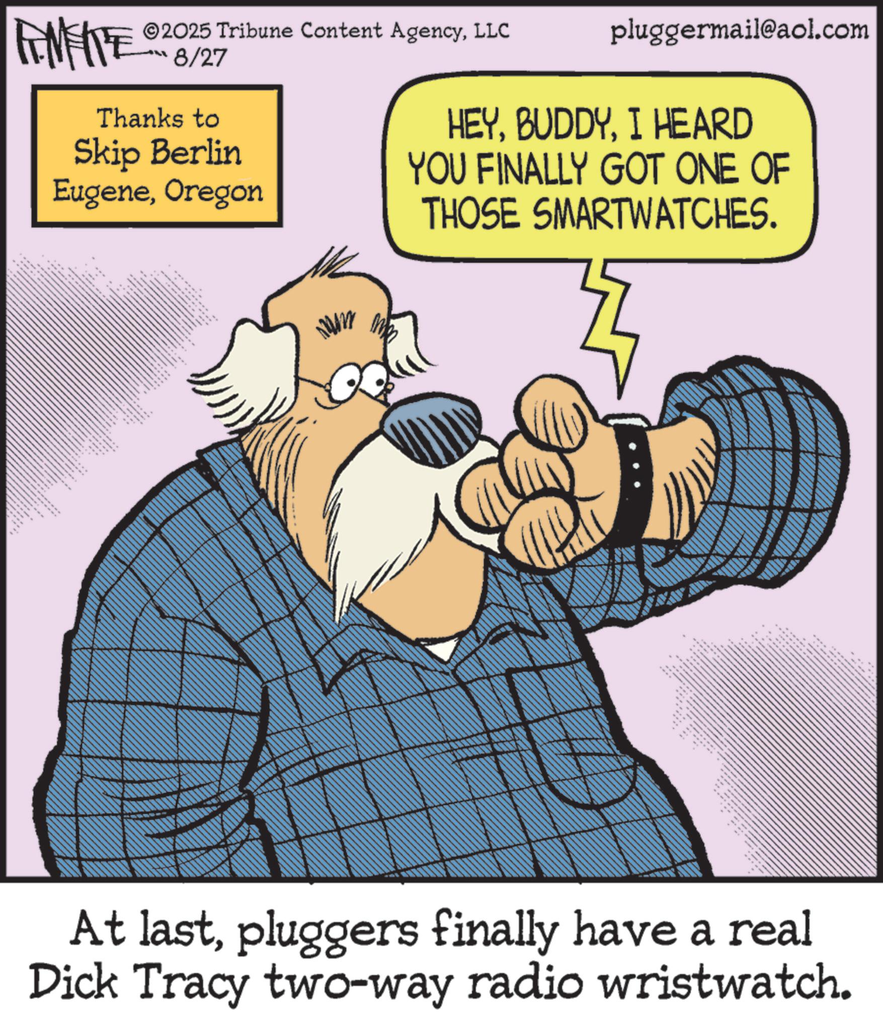 Illustration OCR: ©2025 Tribune Content AgencyLLC FENFITE 8/27 Thanks to Skip Berlin EugeneOregon pluggermail@aol.com HEYI HEARD YOU FINALLY GOT ONE OF THOSE SMARTWATCHES. 2 At lastpluggers finally have a real Dick Tracy two-way radio wristwatch. © 2025 Tribune Content AgencyLLC FENFITE 8/27 Thanks to Skip Berlin EugeneOregon pluggermail@aol.com HEYI HEARD YOU FINALLY GOT ONE OF THOSE SMARTWATCHES . 2 At lastpluggers finally have a real Dick Tracy two - way radio wristwatch .