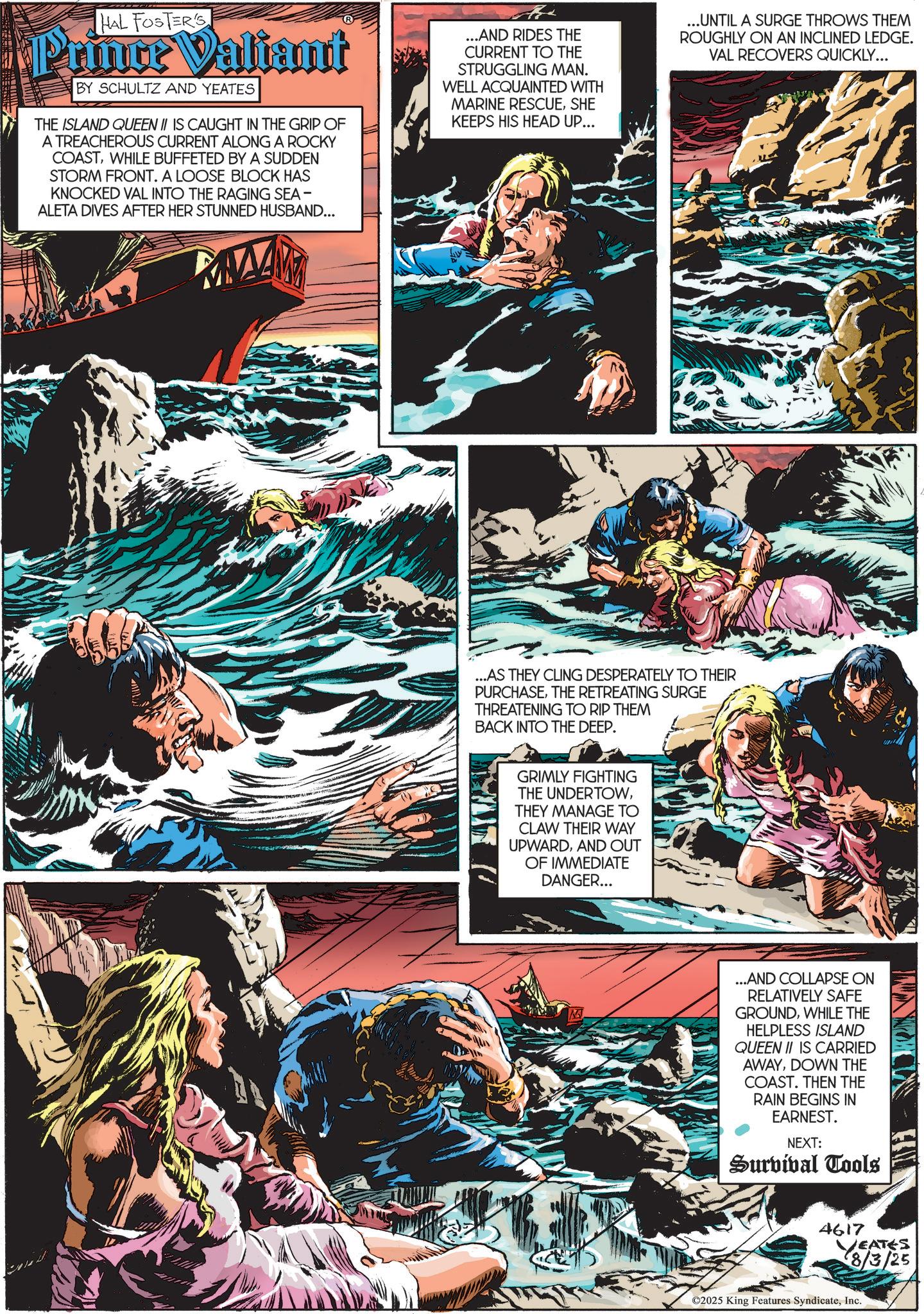 Wave OCR: HAL FOSTER'S Prince Valiant BY SCHULTZ AND YEATES THE ISLAND QUEEN II IS CAUGHT IN THE GRIP OF A TREACHEROUS CURRENT ALONG A ROCKY COASTWHILE BUFFETED BY A SUDDEN STORM FRONT. A LOOSE BLOCK HAS KNOCKED VAL INTO THE RAGING SEA - ALETA DIVES AFTER HER STUNNED HUSBAND... ...AND RIDES THE CURRENT TO THE STRUGGLING MAN. WELL ACQUAINTED WITH MARINE RESCUESHE KEEPS HIS HEAD UP... ...UNTIL A SURGE THROWS THEM ROUGHLY ON AN INCLINED LEDGE. VAL RECOVERS QUICKLY... ...AS THEY CLING DESPERATELY TO THEIR PURCHASETHE RETREATING SURGE THREATENING TO RIP THEM BACK INTO THE DEEP. GRIMLY FIGHTING THE UNDERTOWTHEY MANAGE TO CLAW THEIR WAY UPWARDAND OUT OF IMMEDIATE DANGER... ...AND COLLAPSE ON RELATIVELY SAFE GROUNDWHILE THE HELPLESS ISLAND QUEEN II IS CARRIED AWAYDOWN THE COAST. THEN THE RAIN BEGINS IN EARNEST. NEXT: Survival Tools 4617 EATES 8/3/25 ©2025 King Features SyndicateInc. HAL FOSTER'S Prince Valiant BY SCHULTZ AND YEATES THE ISLAND QUEEN II IS CAUGHT IN THE GRIP OF A TREACHEROUS CURRENT ALONG A ROCKY COASTWHILE BUFFETED BY A SUDDEN STORM FRONT . A LOOSE BLOCK HAS KNOCKED VAL INTO THE RAGING SEA - ALETA DIVES AFTER HER STUNNED HUSBAND ... ... AND RIDES THE CURRENT TO THE STRUGGLING MAN . WELL ACQUAINTED WITH MARINE RESCUESHE KEEPS HIS HEAD UP ... ... UNTIL A SURGE THROWS THEM ROUGHLY ON AN INCLINED LEDGE . VAL RECOVERS QUICKLY ... ... AS THEY CLING DESPERATELY TO THEIR PURCHASETHE RETREATING SURGE THREATENING TO RIP THEM BACK INTO THE DEEP . GRIMLY FIGHTING THE UNDERTOWTHEY MANAGE TO CLAW THEIR WAY UPWARDAND OUT OF IMMEDIATE DANGER ... ... AND COLLAPSE ON RELATIVELY SAFE GROUNDWHILE THE HELPLESS ISLAND QUEEN II IS CARRIED AWAYDOWN THE COAST . THEN THE RAIN BEGINS IN EARNEST . NEXT : Survival Tools 4617 EATES 8/3/25 © 2025 King Features Syndicate
