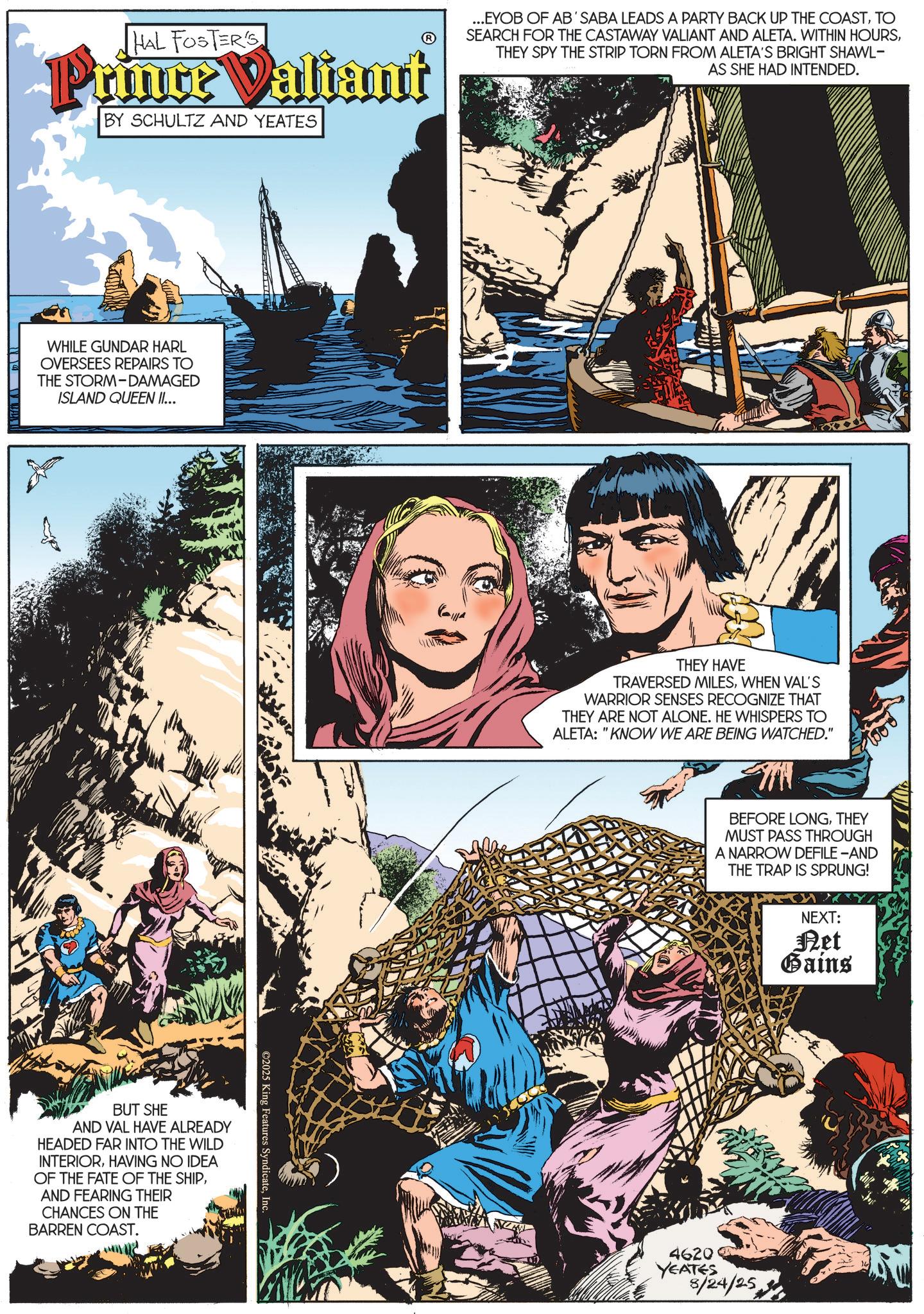 Animated cartoon OCR: HAL FOSTER'S Prince Valiant BY SCHULTZ AND YEATES ...EYOB OF AB'SABA LEADS A PARTY BACK UP THE COASTTO SEARCH FOR THE CASTAWAY VALIANT AND ALETA. WITHIN HOURSTHEY SPY THE STRIP TORN FROM ALETA'S BRIGHT SHAWL- AS SHE HAD INTENDED. WHILE GUNDAR HARL OVERSEES REPAIRS TO THE STORM-DAMAGED ISLAND QUEEN II... BUT SHE AND VAL HAVE ALREADY HEADED FAR INTO THE WILD INTERIORHAVING NO IDEA OF THE FATE OF THE SHIPAND FEARING THEIR CHANCES ON THE BARREN COAST. ©2025 King Features SyndicateInc. THEY HAVE TRAVERSED MILESWHEN VAL'S WARRIOR SENSES RECOGNIZE THAT THEY ARE NOT ALONE. HE WHISPERS TO ALETA: "KNOW WE ARE BEING WATCHED." BEFORE LONGTHEY MUST PASS THROUGH A NARROW DEFILE-AND THE TRAP IS SPRUNG! NEXT: Ret Gains 4620 YEATES 8/24/25 HAL FOSTER'S Prince Valiant BY SCHULTZ AND YEATES ... EYOB OF AB'SABA LEADS A PARTY BACK UP THE COASTTO SEARCH FOR THE CASTAWAY VALIANT AND ALETA . WITHIN HOURSTHEY SPY THE STRIP TORN FROM ALETA'S BRIGHT SHAWL- AS SHE HAD INTENDED . WHILE GUNDAR HARL OVERSEES REPAIRS TO THE STORM - DAMAGED ISLAND QUEEN II ... BUT SHE AND VAL HAVE ALREADY HEADED FAR INTO THE WILD INTERIORHAVING NO IDEA OF THE FATE OF THE SHIPAND FEARING THEIR CHANCES ON THE BARREN COAST . © 2025 King Features SyndicateInc. THEY HAVE TRAVERSED MILESWHEN VAL'S WARRIOR SENSES RECOGNIZE THAT THEY ARE NOT ALONE . HE WHISPERS TO ALETA : " KNOW WE ARE BEING WATCHED . " BEFORE LONGTHEY MUST PASS THROUGH A NARROW DEFILE - AND THE TRAP IS SPRUNG ! NEXT : Ret Gains 4620 YEATES 8/24/25