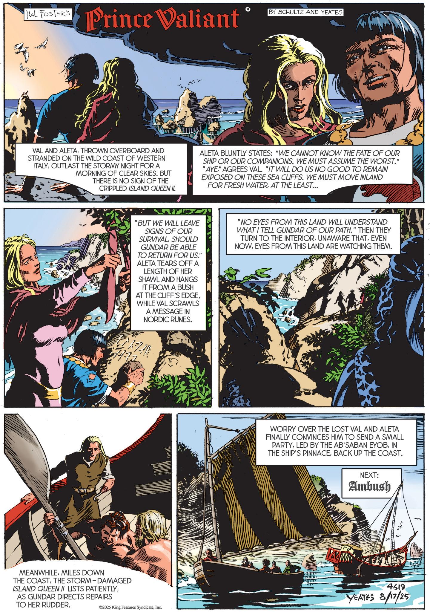 Animation OCR: HAL FOSTER'S Prince Valiant BY SCHULTZ AND YEATES 972 VAL AND ALETATHROWN OVERBOARD AND STRANDED ON THE WILD COAST OF WESTERN ITALYOUTLAST THE STORMY NIGHT FOR A MORNING OF CLEAR SKIES. BUT THERE IS NO SIGN OF THE CRIPPLED ISLAND QUEEN II. ALETA BLUNTLY STATES: "WE CANNOT KNOW THE FATE OF OUR SHIP OR OUR COMPANIONS. WE MUST ASSUME THE WORST." "AYE" AGREES VAL. "IT WILL DO US NO GOOD TO REMAIN EXPOSED ON THESE SEA CLIFFS. WE MUST MOVE INLAND FOR FRESH WATERAT THE LEAST... MEANWHILEMILES DOWN THE COASTTHE STORM-DAMAGED ISLAND QUEEN II LISTS PATIENTLYAS GUNDAR DIRECTS REPAIRS TO HER RUDDER. ©2025 King Features SyndicateInc. "BUT WE WILL LEAVE SIGNS OF OUR SURVIVALSHOULD GUNDAR BE ABLE TO RETURN FOR US." ALETA TEARS OFF A LENGTH OF HER SHAWL AND HANGS IT FROM A BUSH AT THE CLIFF'S EDGEWHILE VAL SCRAWLS A MESSAGE IN NORDIC RUNES. "NO EYES FROM THIS LAND WILL UNDERSTAND WHAT I TELL GUNDAR OF OUR PATH." THEN THEY TURN TO THE INTERIOREVEN NOWEYES FROM THIS LAND ARE WATCHING THEM. WORRY OVER THE LOST VAL AND ALETA FINALLY CONVINCES HIM TO SEND A SMALL PARTYIN THE SHIP'S PINNACEBACK UP THE COAST. NEXT: Ambush 4619 YEATES 8/17/25 3 HAL FOSTER'S Prince Valiant BY SCHULTZ AND YEATES 972 VAL AND ALETATHROWN OVERBOARD AND STRANDED ON THE WILD COAST OF WESTERN ITALYOUTLAST THE STORMY NIGHT FOR A MORNING OF CLEAR SKIES . BUT THERE IS NO SIGN OF THE CRIPPLED ISLAND QUEEN II . ALETA BLUNTLY STATES : " WE CANNOT KNOW THE FATE OF OUR SHIP OR OUR COMPANIONS . WE MUST ASSUME THE WORST . " " AYE" AGREES VAL . " IT WILL DO US NO GOOD TO REMAIN EXPOSED ON THESE SEA CLIFFS . WE MUST MOVE INLAND FOR FRESH WATERAT THE LEAST ... MEANWHILEMILES DOWN THE COASTTHE STORM - DAMAGED ISLAND QUEEN II LISTS PATIENTLYAS GUNDAR DIRECTS REPAIRS TO HER RUDDER . © 2025 King Features SyndicateInc. " BUT WE WILL LEAVE SIGNS OF OUR SURVIVALSHOULD GUNDAR BE ABLE TO RETURN FOR US . " ALETA TEARS OFF A LENGTH OF HER SHAWL AND HANGS IT FROM A BUSH AT THE CLIFF'S EDGEWHILE VAL SCRAWLS A MESSAGE IN NORDIC RUNES . " NO EYES FROM THIS LAND WILL UNDERSTAND WHAT I TELL GUNDAR OF OUR PATH . " THEN THEY TURN TO THE INTERIORUNAWARE THATEVEN NOWEYES FROM THIS LAND ARE WATCHING THEM . WORRY OVER THE LOST VAL AND ALETA FINALLY CONVINCES HIM TO SEND A SMALL PARTYLED BY THE AB'SABAN EYOBIN THE SHIP'S PINNACEBACK UP THE COAST . NEXT : Ambush 4619 YEATES 8/17/25 3