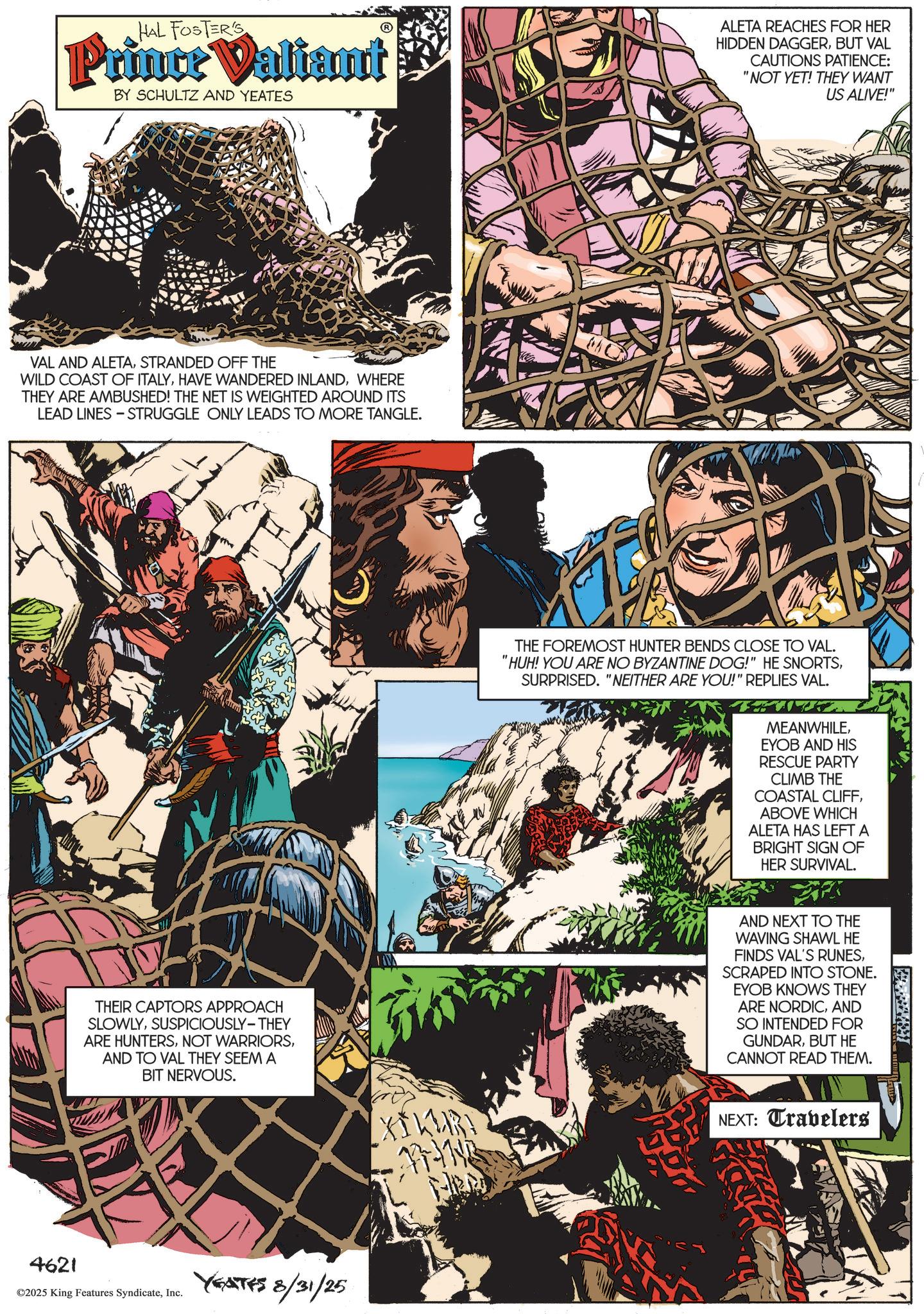 Animated cartoon OCR: HAL FOSTER'S Prince Valiant BY SCHULTZ AND YEATES ALETA REACHES FOR HER HIDDEN DAGGERBUT VAL CAUTIONS PATIENCE: "NOT YET! THEY WANT US ALIVE!" VAL AND ALETASTRANDED OFF THE WILD COAST OF ITALYWHERE THEY ARE AMBUSHED! THE NET IS WEIGHTED AROUND ITS LEAD LINES - STRUGGLE ONLY LEADS TO MORE TANGLE. THEIR CAPTORS APPROACH SLOWLYSUSPICIOUSLY-THEY ARE HUNTERSAND TO VAL THEY SEEM A BIT NERVOUS. 4621 ©2025 King Features SyndicateInc. YEATES 8/31/25 THE FOREMOST HUNTER BENDS CLOSE TO VAL. "HUH! YOU ARE NO BYZANTINE DOG!" HE SNORTSSURPRISED. "NEITHER ARE YOU!" REPLIES VAL. MEANWHILEEYOB AND HIS RESCUE PARTY CLIMB THE COASTAL CLIFFABOVE WHICH ALETA HAS LEFT A BRIGHT SIGN OF HER SURVIVAL. AND NEXT TO THE WAVING SHAWL HE FINDS VAL'S RUNESSCRAPED INTO STONE. EYOB KNOWS THEY ARE NORDICAND SO INTENDED FOR GUNDARBUT HE CANNOT READ THEM. XI41137 174143 NEXT: Travelers HAL FOSTER'S Prince Valiant BY SCHULTZ AND YEATES ALETA REACHES FOR HER HIDDEN DAGGERBUT VAL CAUTIONS PATIENCE : " NOT YET ! THEY WANT US ALIVE ! " VAL AND ALETASTRANDED OFF THE WILD COAST OF ITALYHAVE WANDERED INLANDWHERE THEY ARE AMBUSHED ! THE NET IS WEIGHTED AROUND ITS LEAD LINES - STRUGGLE ONLY LEADS TO MORE TANGLE . THEIR CAPTORS APPROACH SLOWLYSUSPICIOUSLY - THEY ARE HUNTERSNOT WARRIORSAND TO VAL THEY SEEM A BIT NERVOUS . 4621 © 2025 King Features SyndicateInc. YEATES 8/31/25 THE FOREMOST HUNTER BENDS CLOSE TO VAL . " HUH ! YOU ARE NO BYZANTINE DOG ! " HE SNORTSSURPRISED . " NEITHER ARE YOU ! " REPLIES VAL . MEANWHILEEYOB AND HIS RESCUE PARTY CLIMB THE COASTAL CLIFFABOVE WHICH ALETA HAS LEFT A BRIGHT SIGN OF HER SURVIVAL . AND NEXT TO THE WAVING SHAWL HE FINDS VAL'S RUNESSCRAPED INTO STONE . EYOB KNOWS THEY ARE NORDICAND SO INTENDED FOR GUNDARBUT HE CANNOT READ THEM . XI41137 174143 NEXT : Travelers