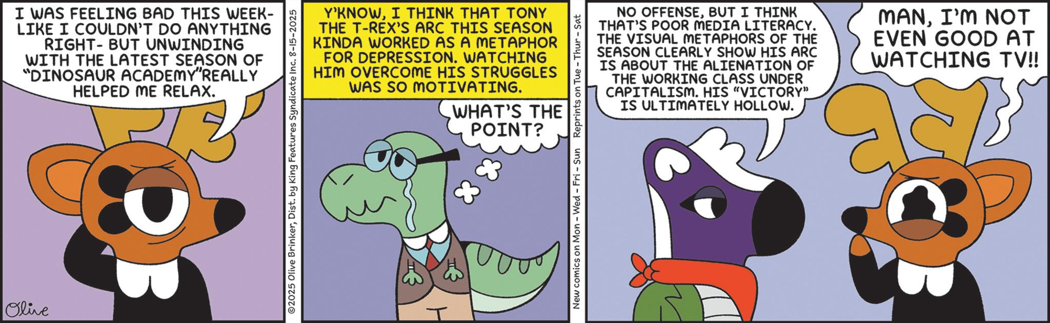 Fictional character OCR: Olive I WAS FEELING BAD THIS WEEK- LIKE I COULDN'T DO ANYTHING RIGHT-BUT UNWINDING WITH THE LATEST SEASON OF "DINOSAUR ACADEMY"REALLY HELPED ME RELAX. Y'KNOWI THINK THAT TONY THE T-REX'S ARC THIS SEASON KINDA WORKED AS A METAPHOR FOR DEPRESSION. WATCHING HIM OVERCOME HIS STRUGGLES WAS SO MOTIVATING. WHAT'S THE POINT? 2025 Olive BrinkerDist. by King Features Syndicate Inc. 8-15-2025 New comics on Mon - Wed - Fri - Sun Reprints on Tue - Thur - Sat NO OFFENSEBUT I THINK THAT'S POOR MEDIA LITERACY. THE VISUAL METAPHORS OF THE SEASON CLEARLY SHOW HIS ARC IS ABOUT THE ALIENATION OF THE WORKING CLASS UNDER CAPITALISM. HIS "VICTORY" IS ULTIMATELY HOLLOW. MANI'M NOT EVEN GOOD AT WATCHING TV!! Olive I WAS FEELING BAD THIS WEEK- LIKE I COULDN'T DO ANYTHING RIGHT - BUT UNWINDING WITH THE LATEST SEASON OF " DINOSAUR ACADEMY " REALLY HELPED ME RELAX . Y'KNOWI THINK THAT TONY THE T - REX'S ARC THIS SEASON KINDA WORKED AS A METAPHOR FOR DEPRESSION . WATCHING HIM OVERCOME HIS STRUGGLES WAS SO MOTIVATING . WHAT'S THE POINT ? 2025 Olive BrinkerDist . by King Features Syndicate Inc. 8-15-2025 New comics on Mon - Wed - Fri - Sun Reprints on Tue - Thur - Sat NO OFFENSEBUT I THINK THAT'S POOR MEDIA LITERACY . THE VISUAL METAPHORS OF THE SEASON CLEARLY SHOW HIS ARC IS ABOUT THE ALIENATION OF THE WORKING CLASS UNDER CAPITALISM . HIS " VICTORY " IS ULTIMATELY HOLLOW . MANI'M NOT EVEN GOOD AT WATCHING TV !!