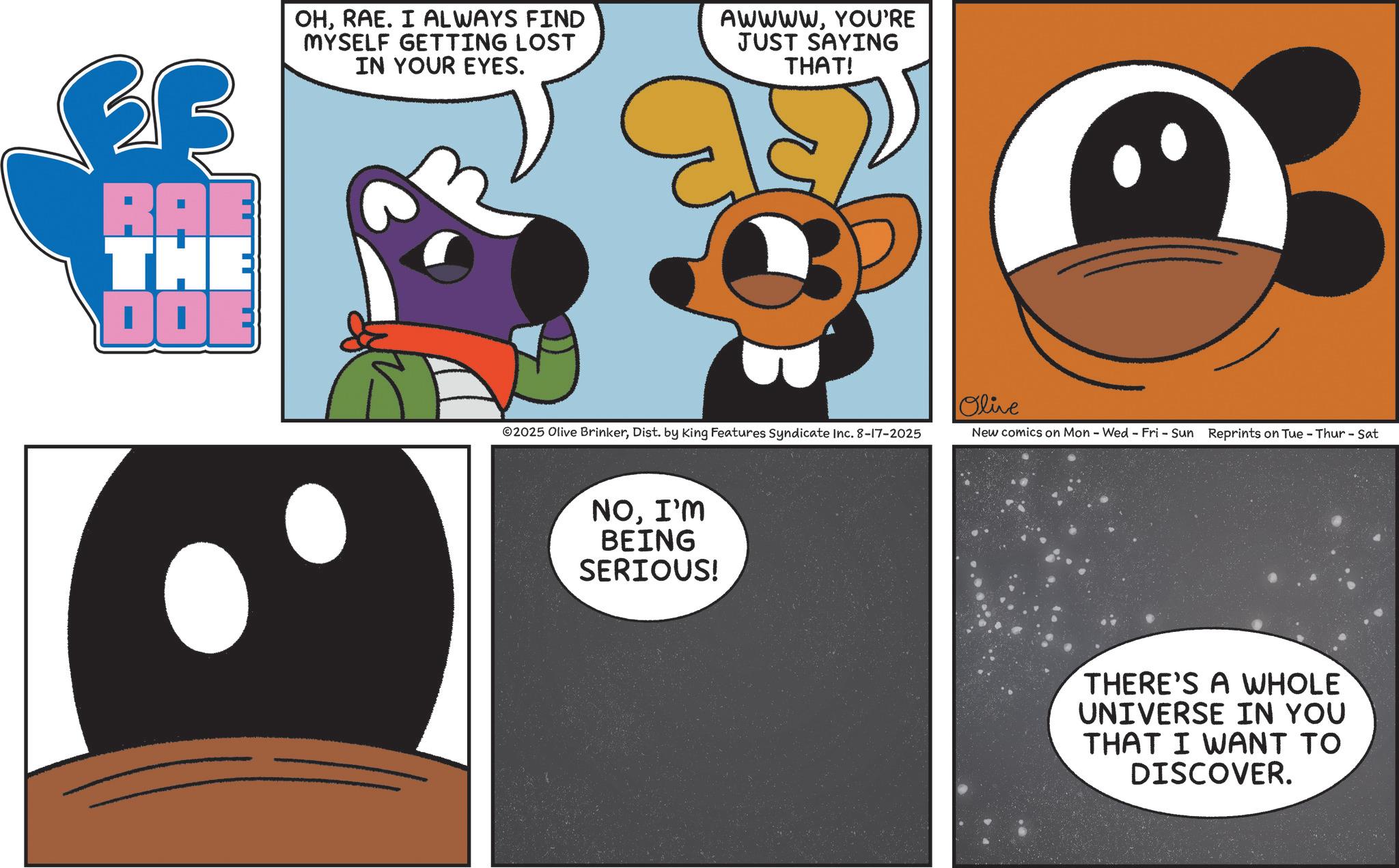 Fictional character OCR: RAE THE DOE OHRAE. I ALWAYS FIND MYSELF GETTING LOST IN YOUR EYES. AWWWWYOU'RE JUST SAYING THAT! Olive ©2025 Olive BrinkerDist. by King Features Syndicate Inc. 8-17-2025 New comics on Mon - Wed - Fri - Sun Reprints on Tue - Thur - Sat NOI'M BEING SERIOUS! THERE'S A WHOLE UNIVERSE IN YOU THAT I WANT TO DISCOVER. RAE THE DOE OHRAE . I ALWAYS FIND MYSELF GETTING LOST IN YOUR EYES . AWWWWYOU'RE JUST SAYING THAT ! Olive © 2025 Olive BrinkerDist . by King Features Syndicate Inc. 8-17-2025 New comics on Mon - Wed - Fri - Sun Reprints on Tue - Thur - Sat NOI'M BEING SERIOUS ! THERE'S A WHOLE UNIVERSE IN YOU THAT I WANT TO DISCOVER .
