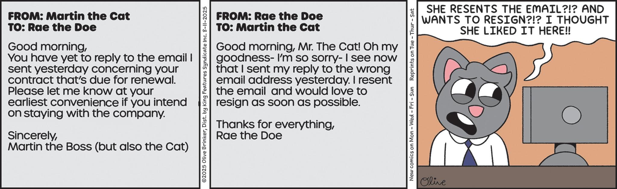 Fiction OCR: FROM: Martin the Cat TO: Rae the Doe Good morningYou have yet to reply to the email I sent yesterday concerning your contract that's due for renewal. Please let me know at your earliest convenience if you intend on staying with the company. SincerelyMartin the Boss (but also the Cat) O2025 Olive BrinkerDist. by King Features Syndicate Inc. 8-11-2025 FROM: Rae the Doe TO: Martin the Cat Good morningMr. The Cat! Oh my goodness- I'm so sorry- I see now that I sent my reply to the wrong email address yesterday. I resent the email and would love to resign as soon as possible. Thanks for everythingRae the Doe SHE RESENTS THE EMAIL?!? AND WANTS TO RESIGN?!? I THOUGHT SHE LIKED IT HERE!! New comics on Mon - Wed - Fri - Sun Reprints on Tue - Thur - Sat Olive FROM : Martin the Cat TO : Rae the Doe Good morningYou have yet to reply to the email I sent yesterday concerning your contract that's due for renewal . Please let me know at your earliest convenience if you intend on staying with the company . SincerelyMartin the Boss ( but also the Cat ) O2025 Olive BrinkerDist . by King Features Syndicate Inc. 8-11-2025 FROM : Rae the Doe TO : Martin the Cat Good morningMr. The Cat ! Oh my goodness- I'm so sorry- I see now that I sent my reply to the wrong email address yesterday . I resent the email and would love to resign as soon as possible . Thanks for everythingRae the Doe SHE RESENTS THE EMAIL ? ! ? AND WANTS TO RESIGN ? ! ? I THOUGHT SHE LIKED IT HERE !! New comics on Mon - Wed - Fri - Sun Reprints on Tue - Thur - Sat Olive