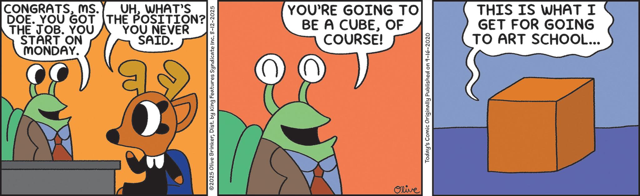 Fiction OCR: CONGRATSMS. DOE. YOU GOT THE JOB. YOU START ON MONDAY. UHWHAT'S THE POSITION? YOU NEVER SAID. 02025 Olive BrinkerDist. by King Features Syndicate Inc. 8-12-2025 YOU'RE GOING TO BE A CUBEOF COURSE! Olive Today's Comic Originally Published on 9-16-2020 THIS IS WHAT I GET FOR GOING TO ART SCHOOL... CONGRATSMS . DOE . YOU GOT THE JOB . YOU START ON MONDAY . UHWHAT'S THE POSITION ? YOU NEVER SAID . 02025 Olive BrinkerDist . by King Features Syndicate Inc. 8-12-2025 YOU'RE GOING TO BE A CUBEOF COURSE ! Olive Today's Comic Originally Published on 9-16-2020 THIS IS WHAT I GET FOR GOING TO ART SCHOOL ...