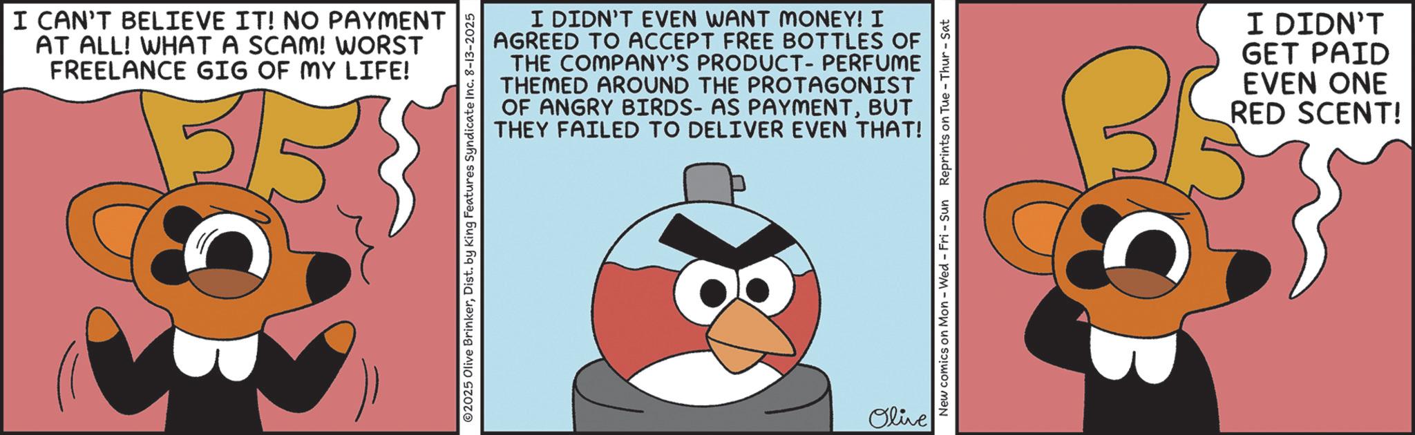 Graphic design OCR: I CAN'T BELIEVE IT! NO PAYMENT AT ALL! WHAT A SCAM! WORST FREELANCE GIG OF MY LIFE! I DIDN'T EVEN WANT MONEY! I AGREED TO ACCEPT FREE BOTTLES OF THE COMPANY'S PRODUCT-PERFUME THEMED AROUND THE PROTAGONIST OF ANGRY BIRDS- AS PAYMENTBUT THEY FAILED TO DELIVER EVEN THAT! 2025 Olive BrinkerDist. by King Features Syndicate Inc. 8-13-2025 Olive New comics on Mon - Wed - Fri - Sun Reprints on Tue-Thur - Sat I DIDN'T GET PAID EVEN ONE RED SCENT! I CAN'T BELIEVE IT ! NO PAYMENT AT ALL ! WHAT A SCAM ! WORST FREELANCE GIG OF MY LIFE ! I DIDN'T EVEN WANT MONEY ! I AGREED TO ACCEPT FREE BOTTLES OF THE COMPANY'S PRODUCT - PERFUME THEMED AROUND THE PROTAGONIST OF ANGRY BIRDS- AS PAYMENTBUT THEY FAILED TO DELIVER EVEN THAT ! 2025 Olive BrinkerDist . by King Features Syndicate Inc. 8-13-2025 Olive New comics on Mon - Wed - Fri - Sun Reprints on Tue - Thur - Sat I DIDN'T GET PAID EVEN ONE RED SCENT !