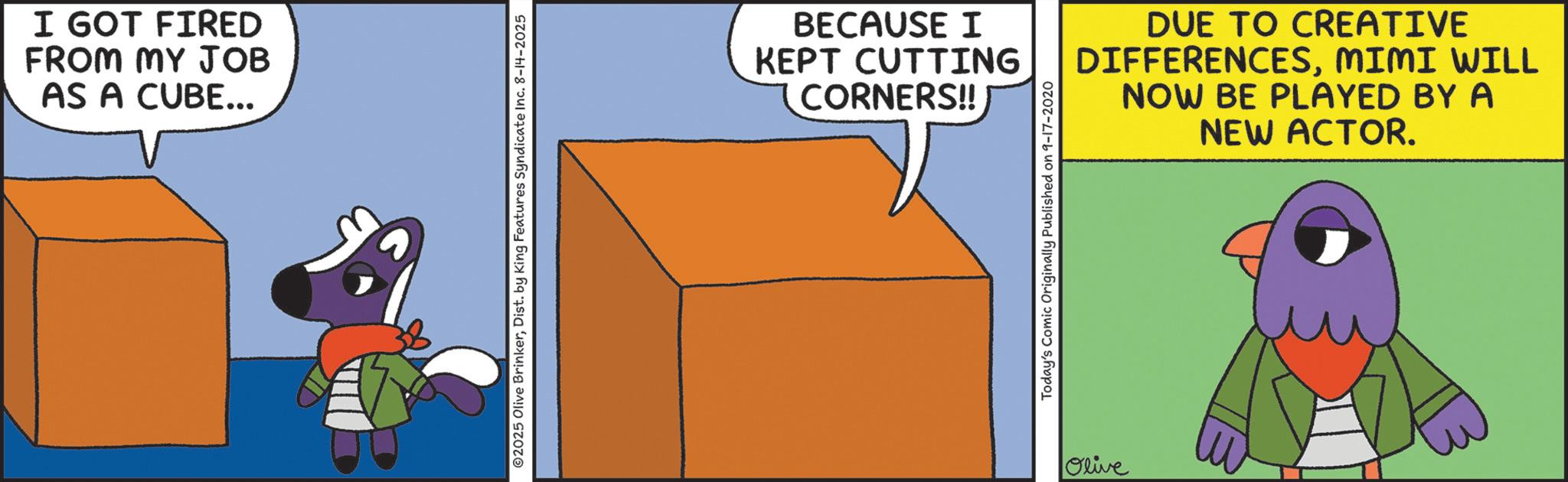 Fiction OCR: I GOT FIRED FROM MY JOB AS A CUBE... 2025 Olive BrinkerDist. by King Features Syndicate Inc. 8-14-2025 BECAUSE I KEPT CUTTING CORNERS!! Today's Comic Originally Published on 9-17-2020 Olive DUE TO CREATIVE DIFFERENCESMIMI WILL NOW BE PLAYED BY A NEW ACTOR. I GOT FIRED FROM MY JOB AS A CUBE ... 2025 Olive BrinkerDist . by King Features Syndicate Inc. 8-14-2025 BECAUSE I KEPT CUTTING CORNERS !! Today's Comic Originally Published on 9-17-2020 Olive DUE TO CREATIVE DIFFERENCESMIMI WILL NOW BE PLAYED BY A NEW ACTOR .