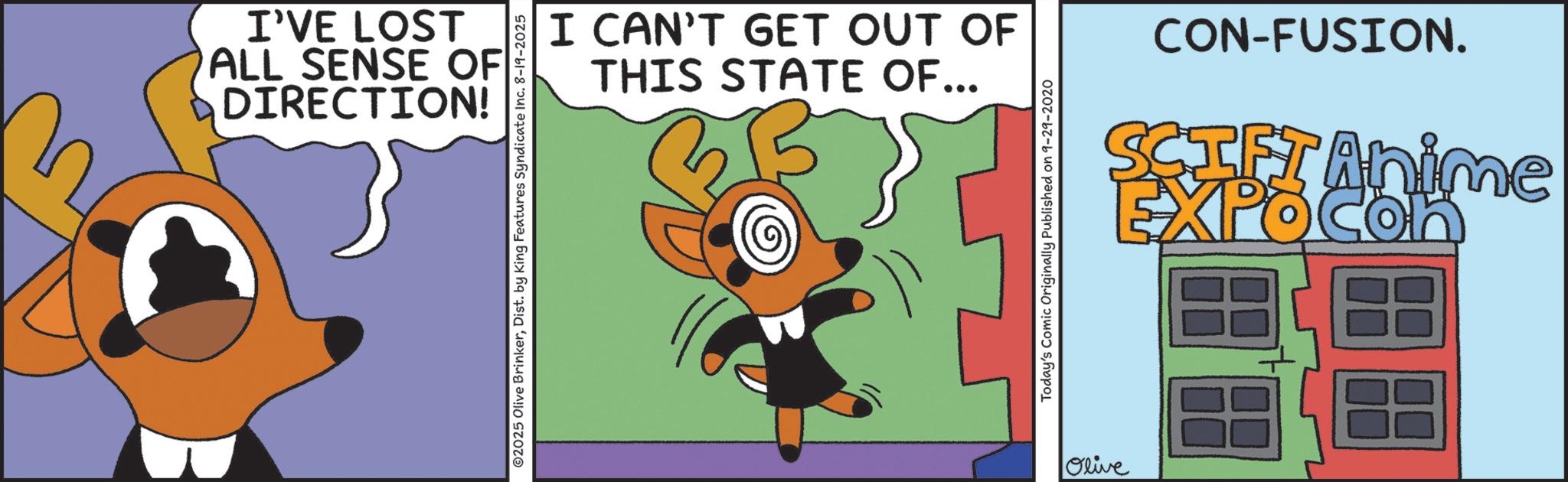 Graphic design OCR: I'VE LOST ALL SENSE OF DIRECTION! I CAN'T GET OUT OF THIS STATE OF... ©2025 Olive BrinkerDist. by King Features Syndicate Inc. 8-19-2025 Today's Comic Originally Published on 9-29-2020 Olive CON-FUSION. SCIFI Anime EXPOCon I'VE LOST ALL SENSE OF DIRECTION ! I CAN'T GET OUT OF THIS STATE OF ... © 2025 Olive BrinkerDist . by King Features Syndicate Inc. 8-19-2025 Today's Comic Originally Published on 9-29-2020 Olive CON - FUSION . SCIFI Anime EXPOCon