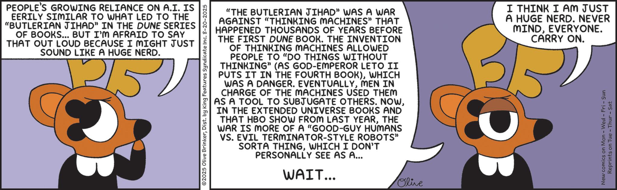 Fiction OCR: PEOPLE'S GROWING RELIANCE ON A.I. IS EERILY SIMILAR TO WHAT LED TO THE "BUTLERIAN JIHAD" IN THE DUNE SERIES OF BOOKS... BUT I'M AFRAID TO SAY THAT OUT LOUD BECAUSE I MIGHT JUST SOUND LIKE A HUGE NERD. 252 ©2025 Olive BrinkerDist. by King Features Syndicate Inc. 8-20-2025 "THE BUTLERIAN JIHAD" WAS A WAR AGAINST "THINKING MACHINES" THAT HAPPENED THOUSANDS OF YEARS BEFORE THE FIRST DUNE BOOK. THE INVENTION OF THINKING MACHINES ALLOWED PEOPLE TO "DO THINGS WITHOUT THINKING" (AS GOD-EMPEROR LETO II PUTS IT IN THE FOURTH BOOK)WHICH WAS A DANGER. EVENTUALLYMEN IN CHARGE OF THE MACHINES USED THEM AS A TOOL TO SUBJUGATE OTHERS. NOWIN THE EXTENDED UNIVERSE BOOKS AND THAT HBO SHOW FROM LAST YEARTHE WAR IS MORE OF A "GOOD-GUY HUMANS VS. EVIL TERMINATOR-STYLE ROBOTS" SORTA THINGWHICH I DON'T PERSONALLY SEE AS A... WAIT... Olive I THINK I AM JUST A HUGE NERD. NEVER MINDEVERYONE. DB CARRY ON. New comics on Mon - Wed - Fri - Sun Reprints on Tue-Thur - Sat PEOPLE'S GROWING RELIANCE ON A.I. IS EERILY SIMILAR TO WHAT LED TO THE " BUTLERIAN JIHAD " IN THE DUNE SERIES OF BOOKS ... BUT I'M AFRAID TO SAY THAT OUT LOUD BECAUSE I MIGHT JUST SOUND LIKE A HUGE NERD . 252 © 2025 Olive BrinkerDist . by King Features Syndicate Inc. 8-20-2025 " THE BUTLERIAN JIHAD " WAS A WAR AGAINST " THINKING MACHINES " THAT HAPPENED THOUSANDS OF YEARS BEFORE THE FIRST DUNE BOOK . THE INVENTION OF THINKING MACHINES ALLOWED PEOPLE TO " DO THINGS WITHOUT THINKING " ( AS GOD - EMPEROR LETO II PUTS IT IN THE FOURTH BOOK )WHICH WAS A DANGER . EVENTUALLYMEN IN CHARGE OF THE MACHINES USED THEM AS A TOOL TO SUBJUGATE OTHERS . NOWIN THE EXTENDED UNIVERSE BOOKS AND THAT HBO SHOW FROM LAST YEARTHE WAR IS MORE OF A " GOOD - GUY HUMANS VS. EVIL TERMINATOR - STYLE ROBOTS " SORTA THINGWHICH I DON'T PERSONALLY SEE AS A ... WAIT ... Olive I THINK I AM JUST A HUGE NERD . NEVER MINDEVERYONE . DB CARRY ON . New comics on Mon - Wed - Fri - Sun Reprints on Tue - Thur - Sat