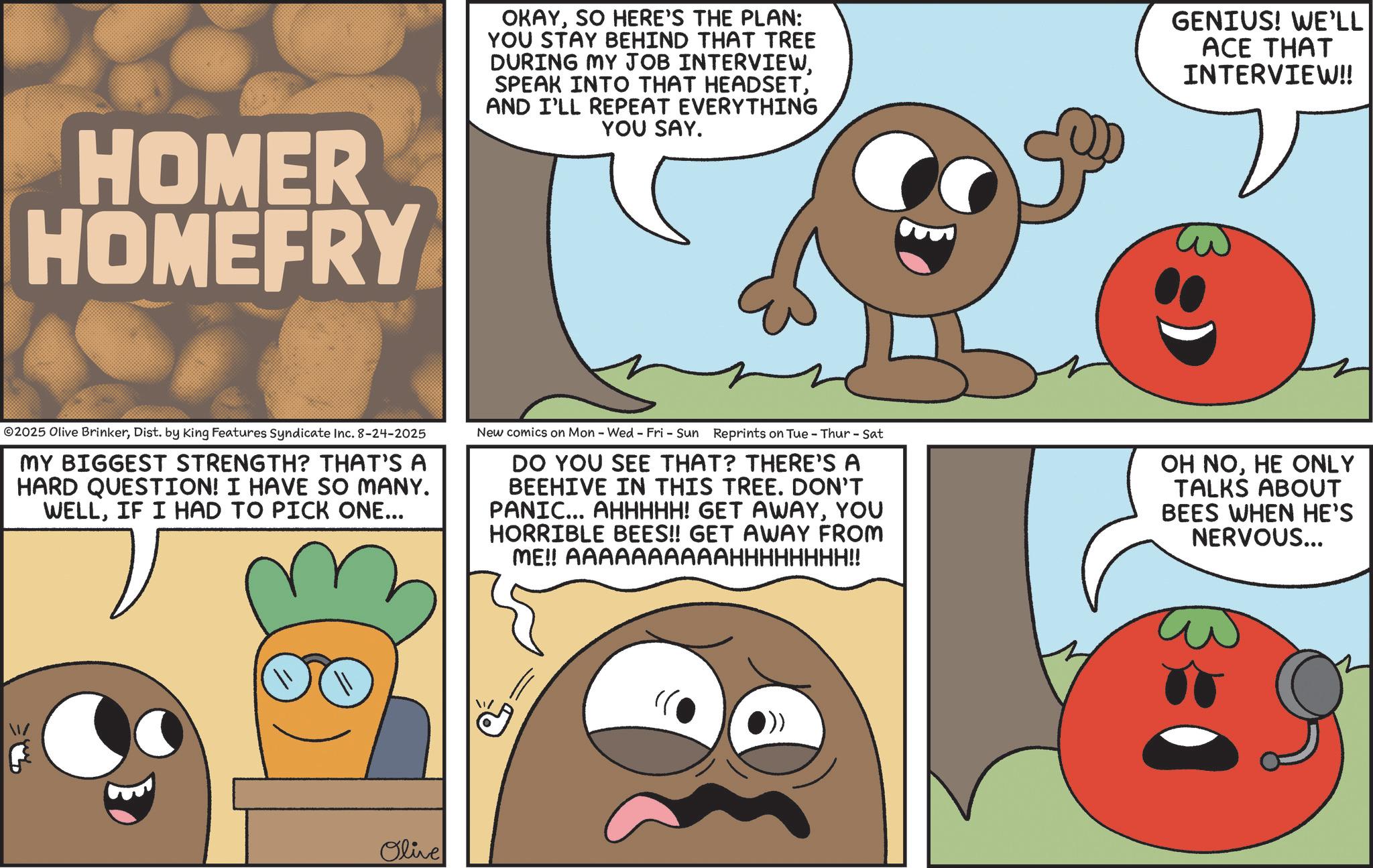 Food group OCR: HOMER HOMEFRY OKAYSO HERE'S THE PLAN: YOU STAY BEHIND THAT TREE DURING MY JOB INTERVIEWAND I'LL REPEAT EVERYTHING YOU SAY. GENIUS! WE'LL ACE THAT INTERVIEW!! ©2025 Olive BrinkerDist. by King Features Syndicate Inc. 8-24-2025 MY BIGGEST STRENGTH? THAT'S A HARD QUESTION! I HAVE SO MANY. WELLIF I HAD TO PICK ONE... New comics on Mon - Wed - Fri - Sun Reprints on Tue - Thur - Sat DO YOU SEE THAT? THERE'S A BEEHIVE IN THIS TREE. DON'T PANIC... AHHHHH! GET AWAYYOU HORRIBLE BEES!! GET AWAY FROM ME!! AAAAAAAAAAHHHHHHHH!! OH NOHE ONLY TALKS ABOUT BEES WHEN HE'S NERVOUS... 1/ Olive HOMER HOMEFRY OKAYSO HERE'S THE PLAN : YOU STAY BEHIND THAT TREE DURING MY JOB INTERVIEWSPEAK INTO THAT HEADSETAND I'LL REPEAT EVERYTHING YOU SAY . GENIUS ! WE'LL ACE THAT INTERVIEW !! © 2025 Olive BrinkerDist . by King Features Syndicate Inc. 8-24-2025 MY BIGGEST STRENGTH ? THAT'S A HARD QUESTION ! I HAVE SO MANY . WELLIF I HAD TO PICK ONE ... New comics on Mon - Wed - Fri - Sun Reprints on Tue - Thur - Sat DO YOU SEE THAT ? THERE'S A BEEHIVE IN THIS TREE . DON'T PANIC ... AHHHHH ! GET AWAYYOU HORRIBLE BEES !! GET AWAY FROM ME !! AAAAAAAAAAHHHHHHHH !! OH NOHE ONLY TALKS ABOUT BEES WHEN HE'S NERVOUS ... 1 / Olive
