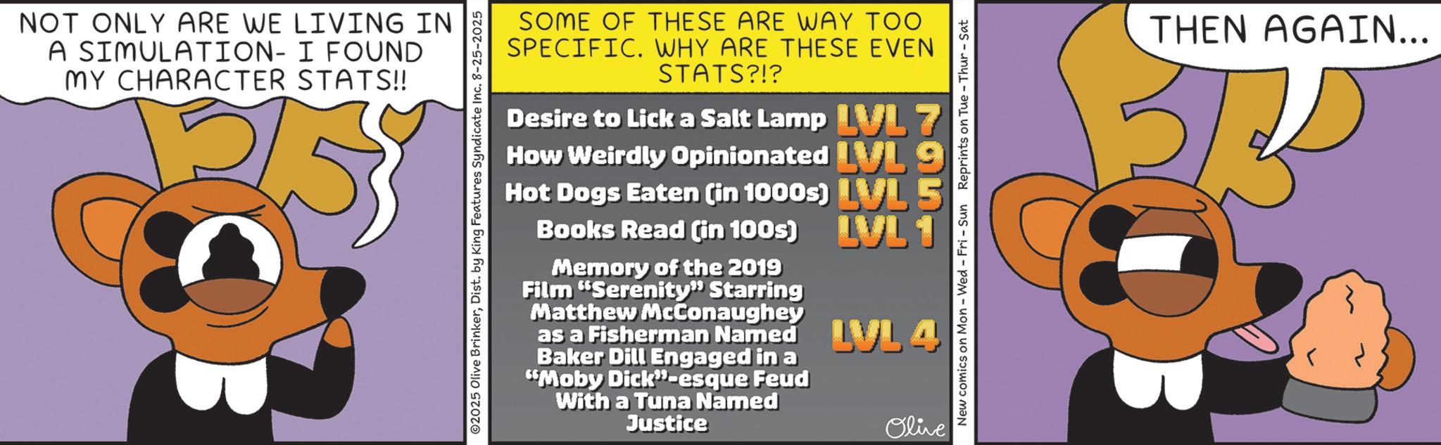 Graphics OCR: NOT ONLY ARE WE LIVING IN A SIMULATION- I FOUND MY CHARACTER STATS!! 2025 Olive BrinkerDist. by King Features Syndicate Inc. 8-25-2025 SOME OF THESE ARE WAY TOO SPECIFIC. WHY ARE THESE EVEN STATS?!? Desire to Lick a Salt Lamp LVL 7 How Weirdly Opinionated VL Hot Dogs Eaten (in 1000s) LVL Books Read (in 100s) Memory of the 2019 Film "Serenity" Starring Matthew McConaughey as a Fisherman Named Baker Dill Engaged in a "Moby Dick”-esque Feud With a Tuna Named Justice LVL 1 LVL 4 Olive New comics on Mon - Wed - Fri - Sun Reprints on Tue - Thur - Sat THEN AGAIN... NOT ONLY ARE WE LIVING IN A SIMULATION- I FOUND MY CHARACTER STATS !! 2025 Olive BrinkerDist . by King Features Syndicate Inc. 8-25-2025 SOME OF THESE ARE WAY TOO SPECIFIC . WHY ARE THESE EVEN STATS ? ! ? Desire to Lick a Salt Lamp LVL 7 How Weirdly Opinionated VL Hot Dogs Eaten ( in 1000s ) LVL Books Read ( in 100s ) Memory of the 2019 Film " Serenity " Starring Matthew McConaughey as a Fisherman Named Baker Dill Engaged in a " Moby Dick ” -esque Feud With a Tuna Named Justice LVL 1 LVL 4 Olive New comics on Mon - Wed - Fri - Sun Reprints on Tue - Thur - Sat THEN AGAIN ...