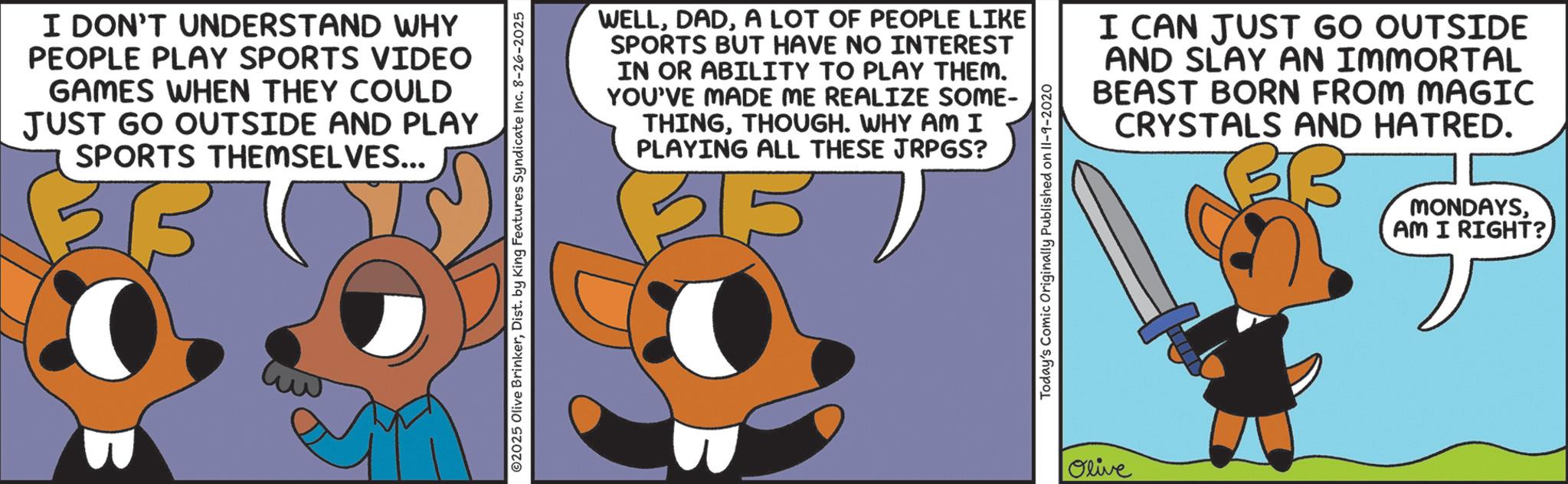 Fiction OCR: I DON'T UNDERSTAND WHY PEOPLE PLAY SPORTS VIDEO GAMES WHEN THEY COULD JUST GO OUTSIDE AND PLAY SPORTS THEMSELVES... 02025 Olive BrinkerDist. by King Features Syndicate Inc. 8-26-2025 WELLA LOT OF PEOPLE LIKE SPORTS BUT HAVE NO INTEREST IN OR ABILITY TO PLAY THEM. YOU'VE MADE ME REALIZE SOME- THINGTHOUGH. WHY AM I PLAYING ALL THESE JRPGS? 35 57 Today's Comic Originally Published on II-9-2020 I CAN JUST GO OUTSIDE AND SLAY AN IMMORTAL BEAST BORN FROM MAGIC CRYSTALS AND HATRED. MONDAYSAM I RIGHT? Olive I DON'T UNDERSTAND WHY PEOPLE PLAY SPORTS VIDEO GAMES WHEN THEY COULD JUST GO OUTSIDE AND PLAY SPORTS THEMSELVES ... 02025 Olive BrinkerDist . by King Features Syndicate Inc. 8-26-2025 WELLA LOT OF PEOPLE LIKE SPORTS BUT HAVE NO INTEREST IN OR ABILITY TO PLAY THEM . YOU'VE MADE ME REALIZE SOME- THINGTHOUGH . WHY AM I PLAYING ALL THESE JRPGS ? 35 57 Today's Comic Originally Published on II - 9-2020 I CAN JUST GO OUTSIDE AND SLAY AN IMMORTAL BEAST BORN FROM MAGIC CRYSTALS AND HATRED . MONDAYSAM I RIGHT ? Olive