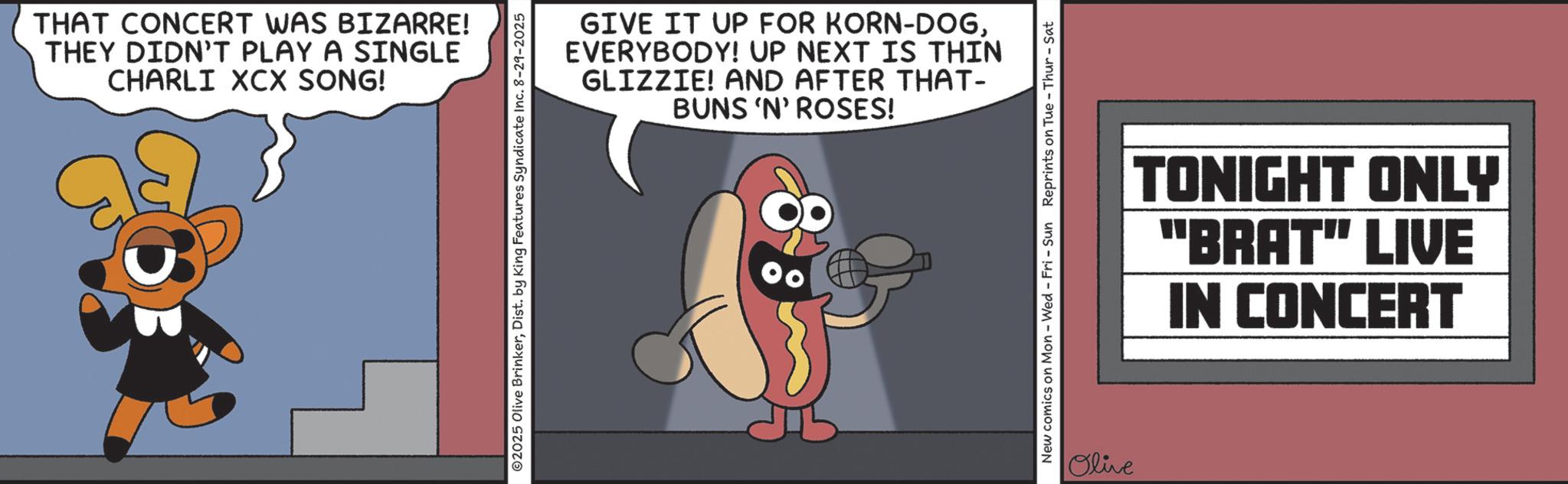 Animation OCR: THAT CONCERT WAS BIZARRE! THEY DIDN'T PLAY A SINGLE CHARLI XCX SONG! 02025 Olive BrinkerDist. by King Features Syndicate Inc. 8-29-2025 GIVE IT UP FOR KORN-DOGEVERYBODY! UP NEXT IS THIN GLIZZIE! AND AFTER THAT- BUNS 'N' ROSES! New comics on Mon - Wed - Fri - Sun Reprints on Tue - Thur - Sat Olive TONIGHT ONLY "BRAT" LIVE IN CONCERT THAT CONCERT WAS BIZARRE ! THEY DIDN'T PLAY A SINGLE CHARLI XCX SONG ! 02025 Olive BrinkerDist . by King Features Syndicate Inc. 8-29-2025 GIVE IT UP FOR KORN - DOGEVERYBODY ! UP NEXT IS THIN GLIZZIE ! AND AFTER THAT- BUNS ' N ' ROSES ! New comics on Mon - Wed - Fri - Sun Reprints on Tue - Thur - Sat Olive TONIGHT ONLY " BRAT " LIVE IN CONCERT