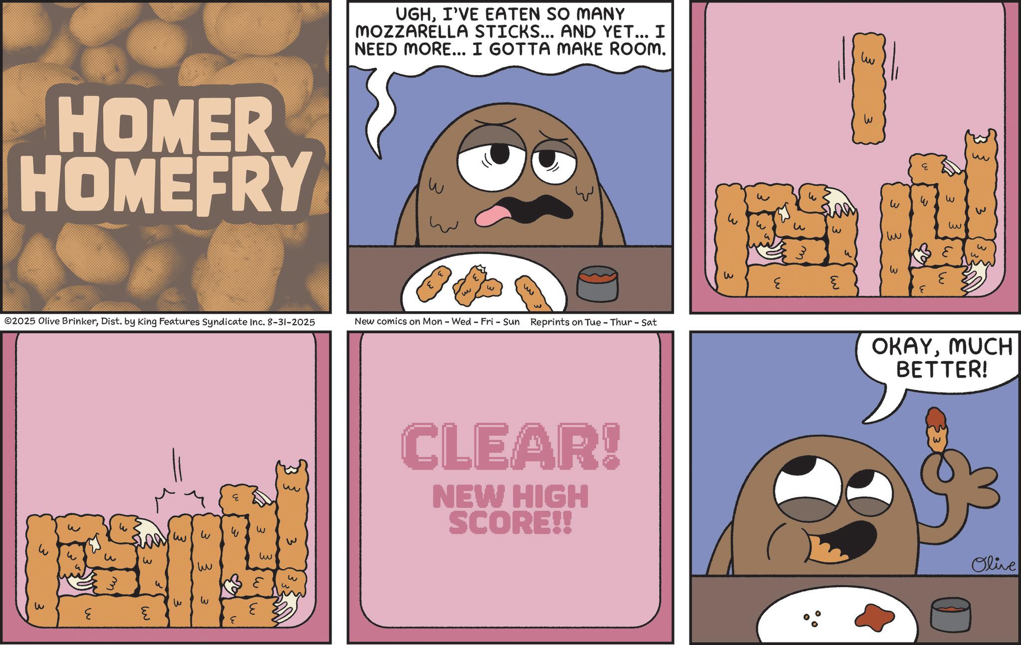 Recipe OCR: UGHI'VE EATEN SO MANY MOZZARELLA STICKS... AND YET... I NEED MORE... I GOTTA MAKE ROOM. HOMER HOMEFRY W ©2025 Olive BrinkerDist. by King Features Syndicate Inc. 8-31-2025 ? ww w New comics on Mon - Wed - Fri - Sun Reprints on Tue - Thur - Sat w w 33 3 3 3 ?? w ?? ?? w ?. w ? W ? w w CLEAR! NEW HIGH SCORE!! w ?? w W 3 3 w ? ?? 3 ? ?? 3 W ? E ? OKAYMUCH BETTER! Olive UGHI'VE EATEN SO MANY MOZZARELLA STICKS ... AND YET ... I NEED MORE ... I GOTTA MAKE ROOM . HOMER HOMEFRY W © 2025 Olive BrinkerDist . by King Features Syndicate Inc. 8-31-2025 ? ww w New comics on Mon - Wed - Fri - Sun Reprints on Tue - Thur - Sat w w 33 3 3 3 ?? w ?? ?? w ? . w ? W ? w w CLEAR ! NEW HIGH SCORE !! w ?? w W 3 3 w ? ?? 3 ? ?? 3 W ? E ? OKAYMUCH BETTER ! Olive