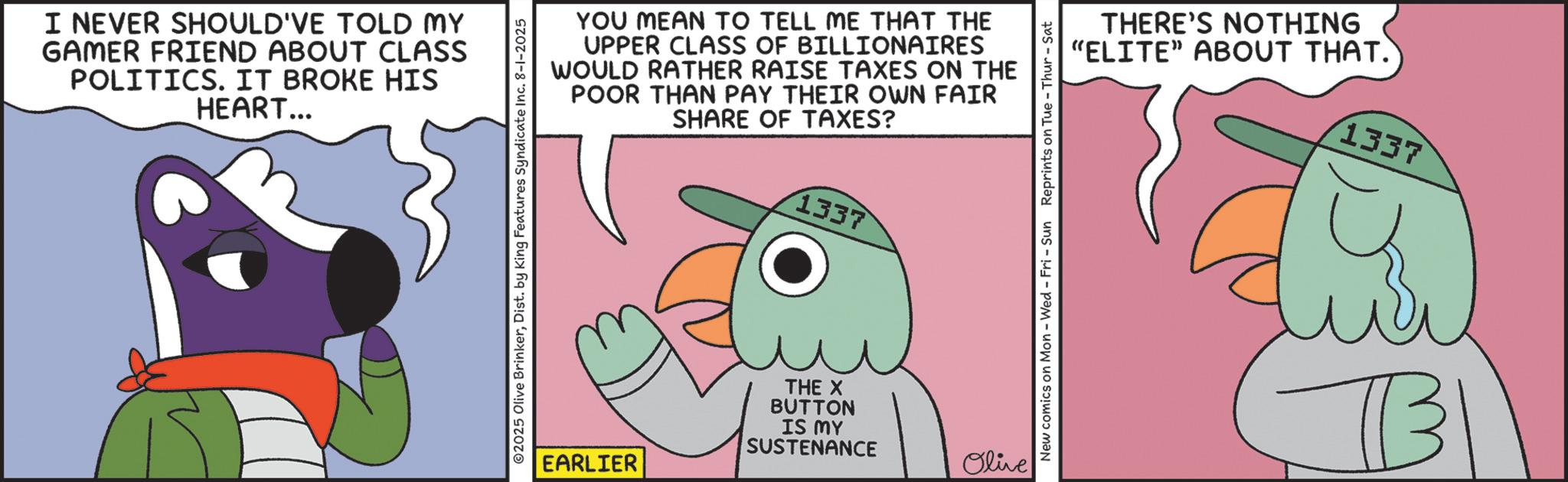 Animated cartoon OCR: I NEVER SHOULD'VE TOLD MY GAMER FRIEND ABOUT CLASS POLITICS. IT BROKE HIS HEART... YOU MEAN TO TELL ME THAT THE UPPER CLASS OF BILLIONAIRES WOULD RATHER RAISE TAXES ON THE POOR THAN PAY THEIR OWN FAIR SHARE OF TAXES? 1337 02025 Olive BrinkerDist. by King Features Syndicate Inc. 8-1-2025 EARLIER THE X BUTTON IS MY SUSTENANCE Olive THERE'S NOTHING "ELITE" ABOUT THAT. 1337 New comics on Mon - Wed - Fri - Sun Reprints on Tue-Thur - Sat B I NEVER SHOULD'VE TOLD MY GAMER FRIEND ABOUT CLASS POLITICS . IT BROKE HIS HEART ... YOU MEAN TO TELL ME THAT THE UPPER CLASS OF BILLIONAIRES WOULD RATHER RAISE TAXES ON THE POOR THAN PAY THEIR OWN FAIR SHARE OF TAXES ? 1337 02025 Olive BrinkerDist . by King Features Syndicate Inc. 8-1-2025 EARLIER THE X BUTTON IS MY SUSTENANCE Olive THERE'S NOTHING " ELITE " ABOUT THAT . 1337 New comics on Mon - Wed - Fri - Sun Reprints on Tue - Thur - Sat B