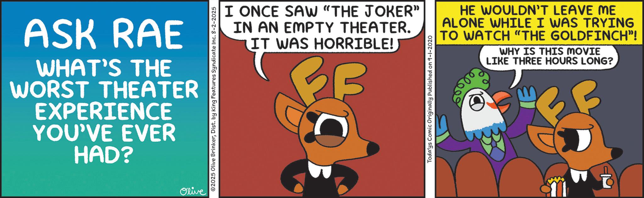 Fictional character OCR: ASK RAE WHAT'S THE WORST THEATER EXPERIENCE YOU'VE EVER HAD? Olive 2025 Olive BrinkerDist. by King Features Syndicate Inc. 8-2-2025 I ONCE SAW "THE JOKER" IN AN EMPTY THEATER. IT WAS HORRIBLE! B HE WOULDN'T LEAVE ME ALONE WHILE I WAS TRYING TO WATCH "THE GOLDFINCH”! WHY IS THIS MOVIE LIKE THREE HOURS LONG? Todays Comic Originally Published on 9-1-2020 60000 ASK RAE WHAT'S THE WORST THEATER EXPERIENCE YOU'VE EVER HAD ? Olive 2025 Olive BrinkerDist . by King Features Syndicate Inc. 8-2-2025 I ONCE SAW " THE JOKER " IN AN EMPTY THEATER . IT WAS HORRIBLE ! B HE WOULDN'T LEAVE ME ALONE WHILE I WAS TRYING TO WATCH " THE GOLDFINCH ” ! WHY IS THIS MOVIE LIKE THREE HOURS LONG ? Todays Comic Originally Published on 9-1-2020 60000