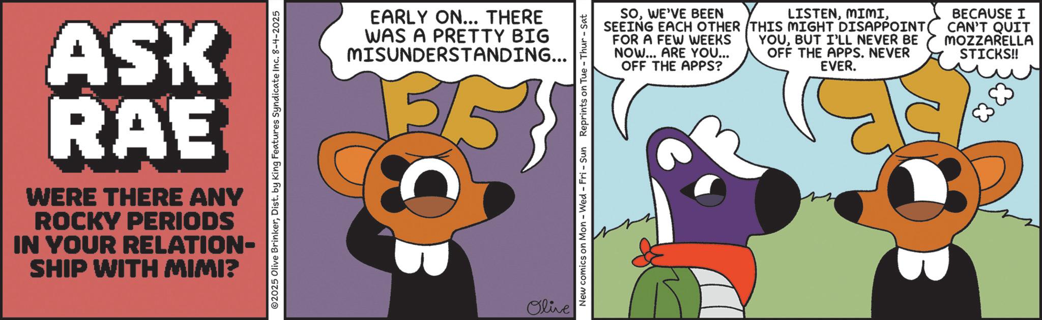 Publication OCR: ASK RAE WERE THERE ANY ROCKY PERIODS IN YOUR RELATION- SHIP WITH MIMI? ©2025 Olive BrinkerDist. by King Features Syndicate Inc. 8-4-2025 EARLY ON... THERE WAS A PRETTY BIG MISUNDERSTANDING... 3/ Olive SOWE'VE BEEN SEEING EACH OTHER FOR A FEW WEEKS NOW... ARE YOU... OFF THE APPS? LISTENTHIS MIGHT DISAPPOINT YOUBUT I'LL NEVER BE OFF THE APPS. NEVER EVER. BECAUSE I CAN'T QUIT MOZZARELLA STICKS!! New comics on Mon - Wed - Fri - Sun Reprints on Tue - Thur - Sat ASK RAE WERE THERE ANY ROCKY PERIODS IN YOUR RELATION- SHIP WITH MIMI ? © 2025 Olive BrinkerDist . by King Features Syndicate Inc. 8-4-2025 EARLY ON ... THERE WAS A PRETTY BIG MISUNDERSTANDING ... 3 / Olive SOWE'VE BEEN SEEING EACH OTHER FOR A FEW WEEKS NOW ... ARE YOU ... OFF THE APPS ? LISTENTHIS MIGHT DISAPPOINT YOUBUT I'LL NEVER BE OFF THE APPS . NEVER EVER . BECAUSE I CAN'T QUIT MOZZARELLA STICKS !! New comics on Mon - Wed - Fri - Sun Reprints on Tue - Thur - Sat