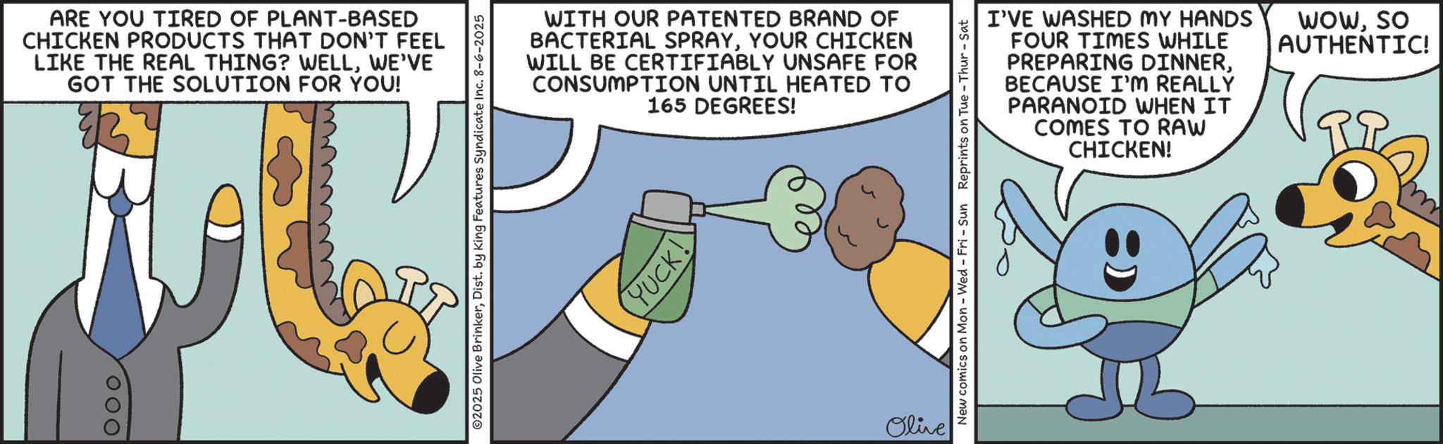 Graphic design OCR: 000 ARE YOU TIRED OF PLANT-BASED CHICKEN PRODUCTS THAT DON'T FEEL LIKE THE REAL THING? WELLWE'VE GOT THE SOLUTION FOR YOU! ©2025 Olive BrinkerDist. by King Features Syndicate Inc. 8-6-2025 WITH OUR PATENTED BRAND OF BACTERIAL SPRAYYOUR CHICKEN WILL BE CERTIFIABLY UNSAFE FOR CONSUMPTION UNTIL HEATED TO 165 DEGREES! YUCK! Olive I'VE WASHED MY HANDS FOUR TIMES WHILE PREPARING DINNERBECAUSE I'M REALLY PARANOID WHEN IT COMES TO RAW CHICKEN! WOWSO AUTHENTIC! New comics on Mon - Wed - Fri - Sun Reprints on Tue-Thur - Sat 000 ARE YOU TIRED OF PLANT - BASED CHICKEN PRODUCTS THAT DON'T FEEL LIKE THE REAL THING ? WELLWE'VE GOT THE SOLUTION FOR YOU ! © 2025 Olive BrinkerDist . by King Features Syndicate Inc. 8-6-2025 WITH OUR PATENTED BRAND OF BACTERIAL SPRAYYOUR CHICKEN WILL BE CERTIFIABLY UNSAFE FOR CONSUMPTION UNTIL HEATED TO 165 DEGREES ! YUCK ! Olive I'VE WASHED MY HANDS FOUR TIMES WHILE PREPARING DINNERBECAUSE I'M REALLY PARANOID WHEN IT COMES TO RAW CHICKEN ! WOWSO AUTHENTIC ! New comics on Mon - Wed - Fri - Sun Reprints on Tue - Thur - Sat