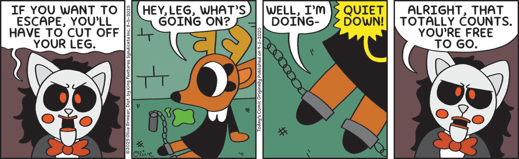 Fiction OCR: IF YOU WANT TO ESCAPEYOU'LL HAVE TO CUT OFF YOUR LEG. 2025 Olive BrinkerDist. by King Features Syndicate Inc. 8-5-2025 HEYWHAT'S GOING ON? ? Olive Today's Comic Originally Published on 9-2-2020 # WELLI'M DOING- QUIET DOWN! ALRIGHTTHAT TOTALLY COUNTS. YOU'RE FREE TO GO. IF YOU WANT TO ESCAPEYOU'LL HAVE TO CUT OFF YOUR LEG . 2025 Olive BrinkerDist . by King Features Syndicate Inc. 8-5-2025 HEYWHAT'S GOING ON ? ? Olive Today's Comic Originally Published on 9-2-2020 # WELLI'M DOING- QUIET DOWN ! ALRIGHTTHAT TOTALLY COUNTS . YOU'RE FREE TO GO .