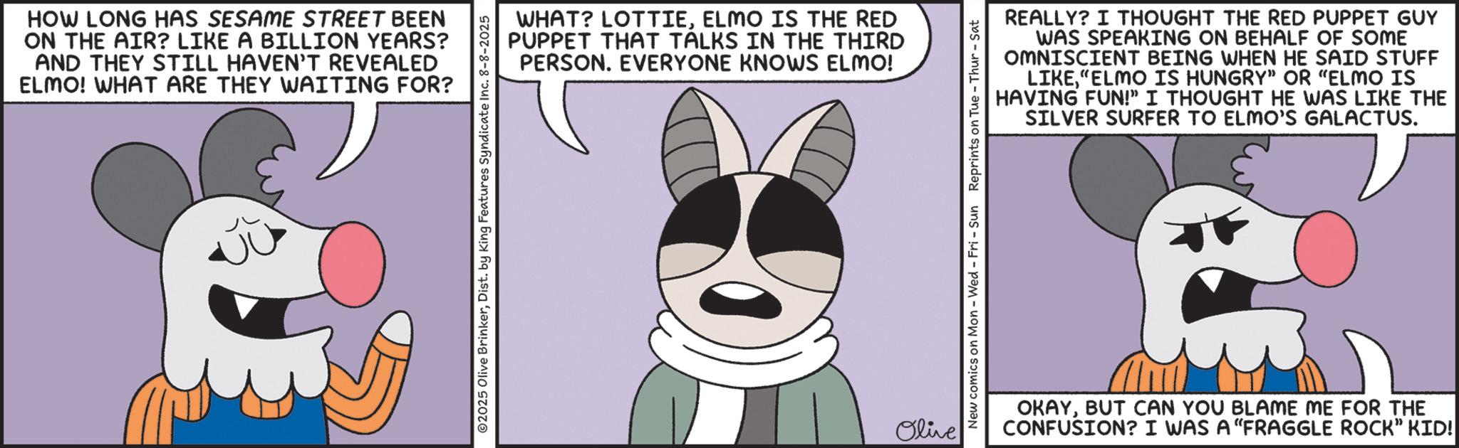 Fictional character OCR: HOW LONG HAS SESAME STREET BEEN ON THE AIR? LIKE A BILLION YEARS? AND THEY STILL HAVEN'T REVEALED ELMO! WHAT ARE THEY WAITING FOR? ©2025 Olive BrinkerDist. by King Features Syndicate Inc. 8-8-2025 WHAT? LOTTIEELMO IS THE RED PUPPET THAT TALKS IN THE THIRD PERSON. EVERYONE KNOWS ELMO! Olive REALLY? I THOUGHT THE RED PUPPET GUY WAS SPEAKING ON BEHALF OF SOME OMNISCIENT BEING WHEN HE SAID STUFF LIKE"ELMO IS HUNGRY" OR "ELMO IS HAVING FUN!" I THOUGHT HE WAS LIKE THE SILVER SURFER TO ELMO'S GALACTUS. New comics on Mon - Wed - Fri - Sun Reprints on Tue - Thur - Sat OKAYBUT CAN YOU BLAME ME FOR THE CONFUSION? I WAS A "FRAGGLE ROCK" KID! HOW LONG HAS SESAME STREET BEEN ON THE AIR ? LIKE A BILLION YEARS ? AND THEY STILL HAVEN'T REVEALED ELMO ! WHAT ARE THEY WAITING FOR ? © 2025 Olive BrinkerDist . by King Features Syndicate Inc. 8-8-2025 WHAT ? LOTTIEELMO IS THE RED PUPPET THAT TALKS IN THE THIRD PERSON . EVERYONE KNOWS ELMO ! Olive REALLY ? I THOUGHT THE RED PUPPET GUY WAS SPEAKING ON BEHALF OF SOME OMNISCIENT BEING WHEN HE SAID STUFF LIKE" ELMO IS HUNGRY " OR " ELMO IS HAVING FUN ! " I THOUGHT HE WAS LIKE THE SILVER SURFER TO ELMO'S GALACTUS . New comics on Mon - Wed - Fri - Sun Reprints on Tue - Thur - Sat OKAYBUT CAN YOU BLAME ME FOR THE CONFUSION ? I WAS A " FRAGGLE ROCK " KID !