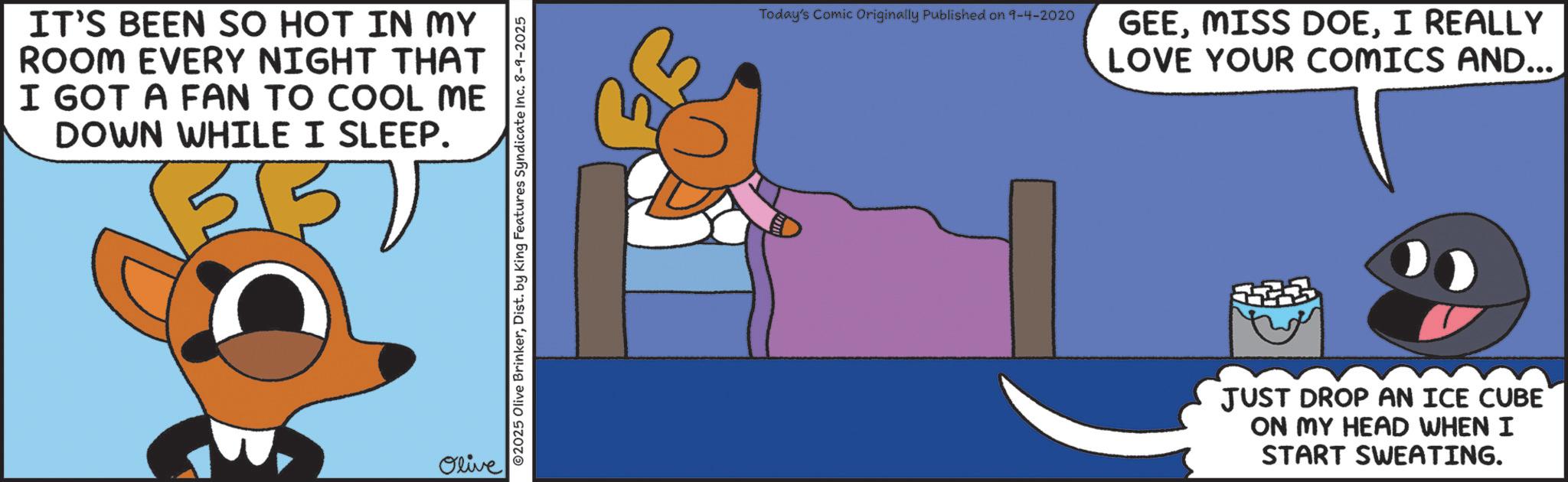 Photo caption OCR: IT'S BEEN SO HOT IN MY ROOM EVERY NIGHT THAT I GOT A FAN TO COOL ME DOWN WHILE I SLEEP. Olive 02025 Olive BrinkerDist. by King Features Syndicate Inc. 8-9-2025 Today's Comic Originally Published on 9-4-2020 GEEI REALLY LOVE YOUR COMICS AND.... JUST DROP AN ICE CUBE ON MY HEAD WHEN I START SWEATING. IT'S BEEN SO HOT IN MY ROOM EVERY NIGHT THAT I GOT A FAN TO COOL ME DOWN WHILE I SLEEP . Olive 02025 Olive BrinkerDist . by King Features Syndicate Inc. 8-9-2025 Today's Comic Originally Published on 9-4-2020 GEEMISS DOEI REALLY LOVE YOUR COMICS AND .... JUST DROP AN ICE CUBE ON MY HEAD WHEN I START SWEATING .