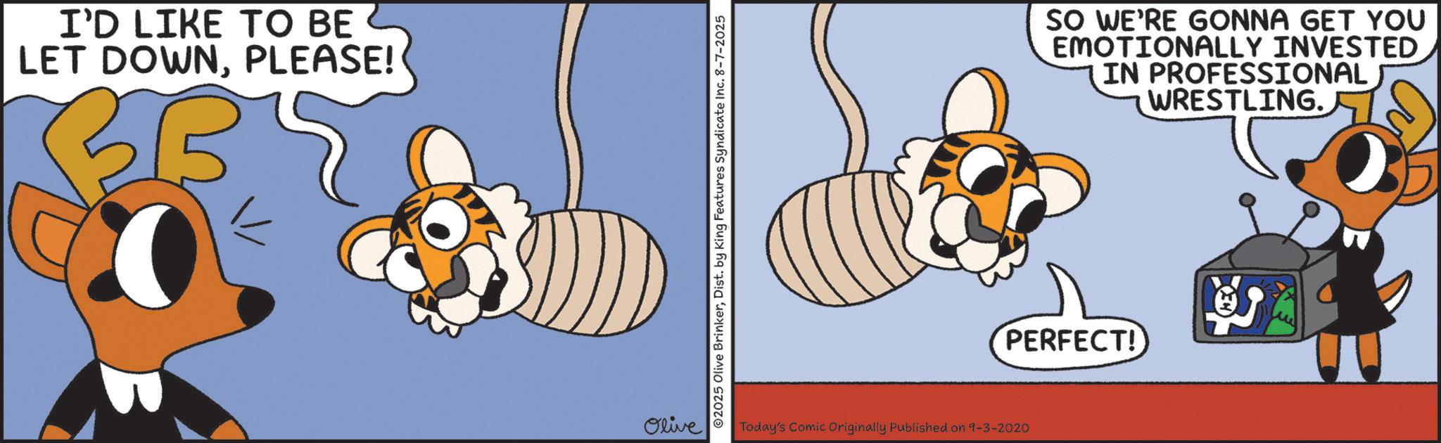 Graphic design OCR: I'D LIKE TO BE LET DOWNPLEASE! Olive ©2025 Olive BrinkerDist. by King Features Syndicate Inc. 8-7-2025 SO WE'RE GONNA GET YOU EMOTIONALLY INVESTED IN PROFESSIONAL WRESTLING. PERFECT! Today's Comic Originally Published on 9-3-2020 3 I'D LIKE TO BE LET DOWNPLEASE ! Olive © 2025 Olive BrinkerDist . by King Features Syndicate Inc. 8-7-2025 SO WE'RE GONNA GET YOU EMOTIONALLY INVESTED IN PROFESSIONAL WRESTLING . PERFECT ! Today's Comic Originally Published on 9-3-2020 3