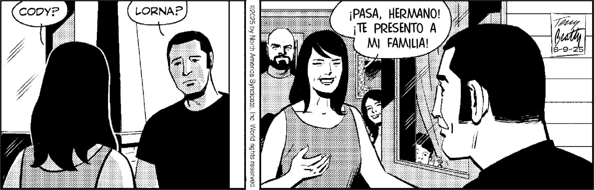 Comics OCR: CODY? LORNA? ©2025 by North America SyndicateInc. World rights reserved. ¡PASAHERMANO! ¡TE PRESENTO A MI FAMILIA! ?? Terry Beatty 8-9-25 CODY ? LORNA ? © 2025 by North America SyndicateInc. World rights reserved . ¡ PASAHERMANO ! ¡ TE PRESENTO A MI FAMILIA ! ?? Terry Beatty 8-9-25