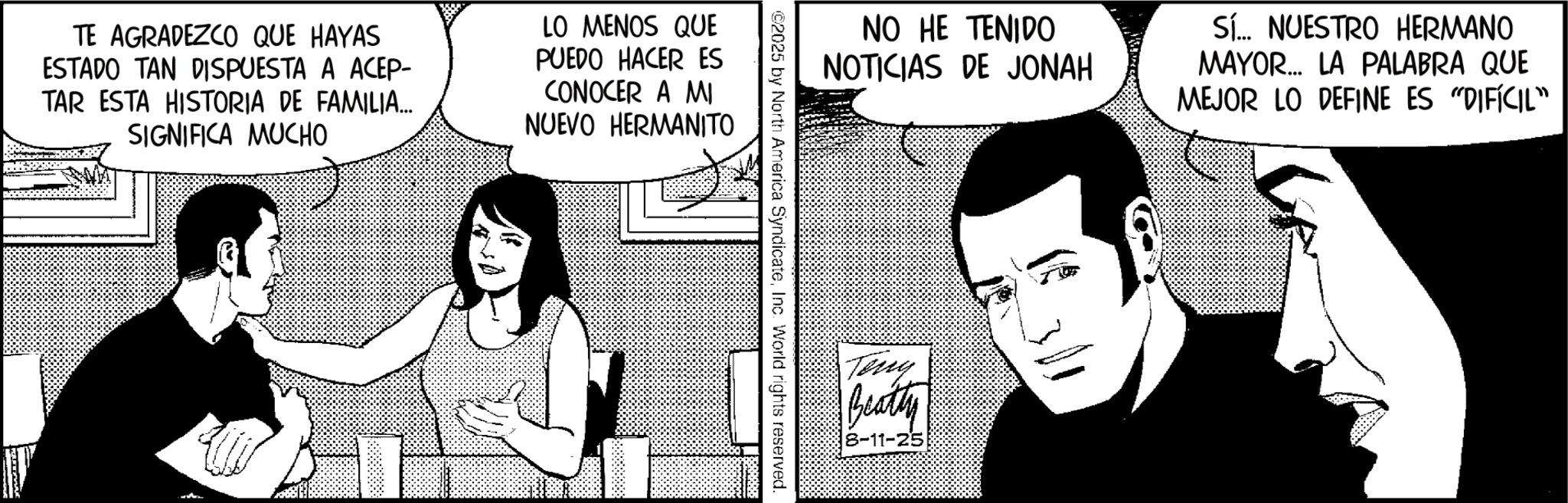 Comic book OCR: TE AGRADEZCO QUE HAYAS ESTADO TAN DISPUESTA A ACEP- TAR ESTA HISTORIA DE FAMILIA... SIGNIFICA MUCHO LO MENOS QUE PUEDO HACER ES CONOCER A MI NUEVO HERMANITO NO HE TENIDO NOTICIAS DE JONAH Sí... NUESTRO HERMANO MAYOR... LA PALABRA QUE MEJOR LO DEFINE ES "DIFÍCIL" ©2025 by North America SyndicateInc. World rights reserved. Teny Beaty 8-11-25 TE AGRADEZCO QUE HAYAS ESTADO TAN DISPUESTA A ACEP- TAR ESTA HISTORIA DE FAMILIA ... SIGNIFICA MUCHO LO MENOS QUE PUEDO HACER ES CONOCER A MI NUEVO HERMANITO NO HE TENIDO NOTICIAS DE JONAH Sí ... NUESTRO HERMANO MAYOR ... LA PALABRA QUE MEJOR LO DEFINE ES " DIFÍCIL " © 2025 by North America SyndicateInc. World rights reserved . Teny Beaty 8-11-25