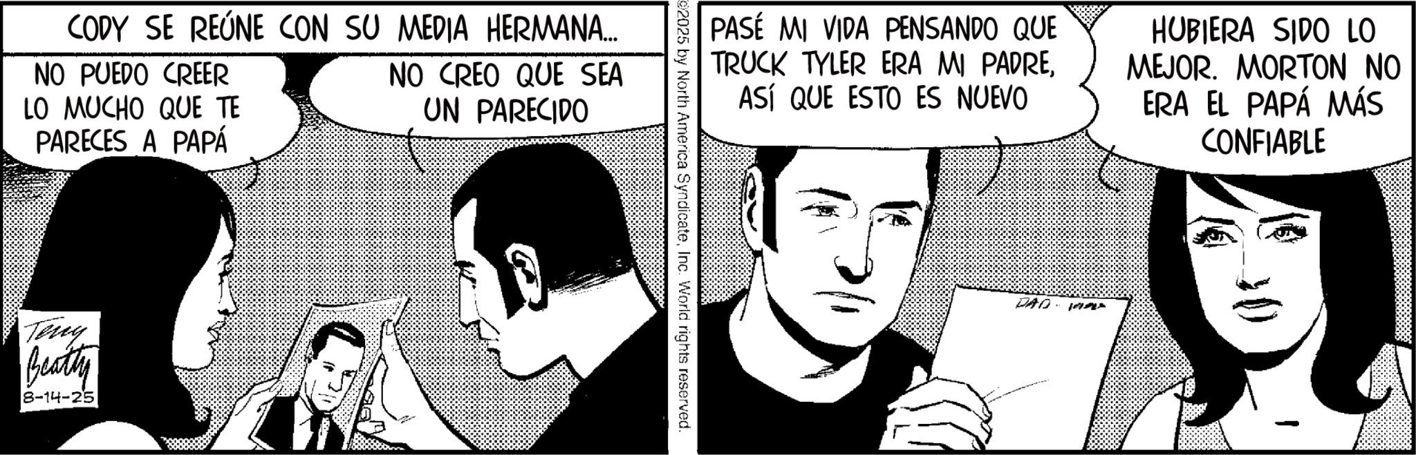 Animation OCR: CODY SE REÚNE CON SU MEDIA HERMANA... NO PUEDO CREER LO MUCHO QUE TE PARECES A PAPÁ NO CREO QUE SEA UN PARECIDO Teng Beatty 8-14-25 PASE MI VIDA PENSANDO QUE TRUCK TYLER ERA MI PADREASÍ QUE ESTO ES NUEVO HUBIERA SIDO LO MEJOR. MORTON NO ERA EL PAPÁ MÁS CONFIABLE 02025 by North America SyndicateInc. World rights reserved. DAD APE CODY SE REÚNE CON SU MEDIA HERMANA ... NO PUEDO CREER LO MUCHO QUE TE PARECES A PAPÁ NO CREO QUE SEA UN PARECIDO Teng Beatty 8-14-25 PASE MI VIDA PENSANDO QUE TRUCK TYLER ERA MI PADREASÍ QUE ESTO ES NUEVO HUBIERA SIDO LO MEJOR . MORTON NO ERA EL PAPÁ MÁS CONFIABLE 02025 by North America SyndicateInc. World rights reserved . DAD APE