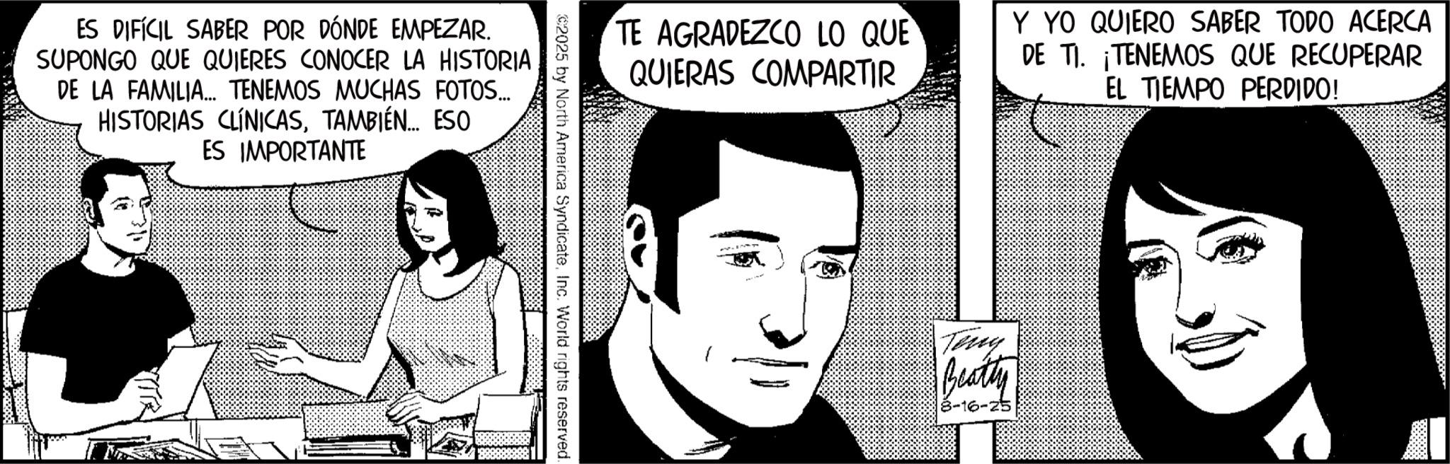 Animation OCR: ES DIFÍCIL SABER POR DÓNDE EMPEZAR. SUPONGO QUE QUIERES CONOCER LA HISTORIA DE LA FAMILIA... TENEMOS MUCHAS FOTOS... HISTORIAS CLÍNICASTAMBIÉN... ESO ES IMPORTANTE TE AGRADEZCO LO QUE QUIERAS COMPARTIR Y YO QUIERO SABER TODO ACERCA DE TI. TENEMOS QUE RECUPERAR EL TIEMPO PERDIDO! 2025 by North America SyndicateInc. World rights reserved. Teng Beatty 8-16-25 ES DIFÍCIL SABER POR DÓNDE EMPEZAR . SUPONGO QUE QUIERES CONOCER LA HISTORIA DE LA FAMILIA ... TENEMOS MUCHAS FOTOS ... HISTORIAS CLÍNICASTAMBIÉN ... ESO ES IMPORTANTE TE AGRADEZCO LO QUE QUIERAS COMPARTIR Y YO QUIERO SABER TODO ACERCA DE TI . TENEMOS QUE RECUPERAR EL TIEMPO PERDIDO ! 2025 by North America SyndicateInc. World rights reserved . Teng Beatty 8-16-25