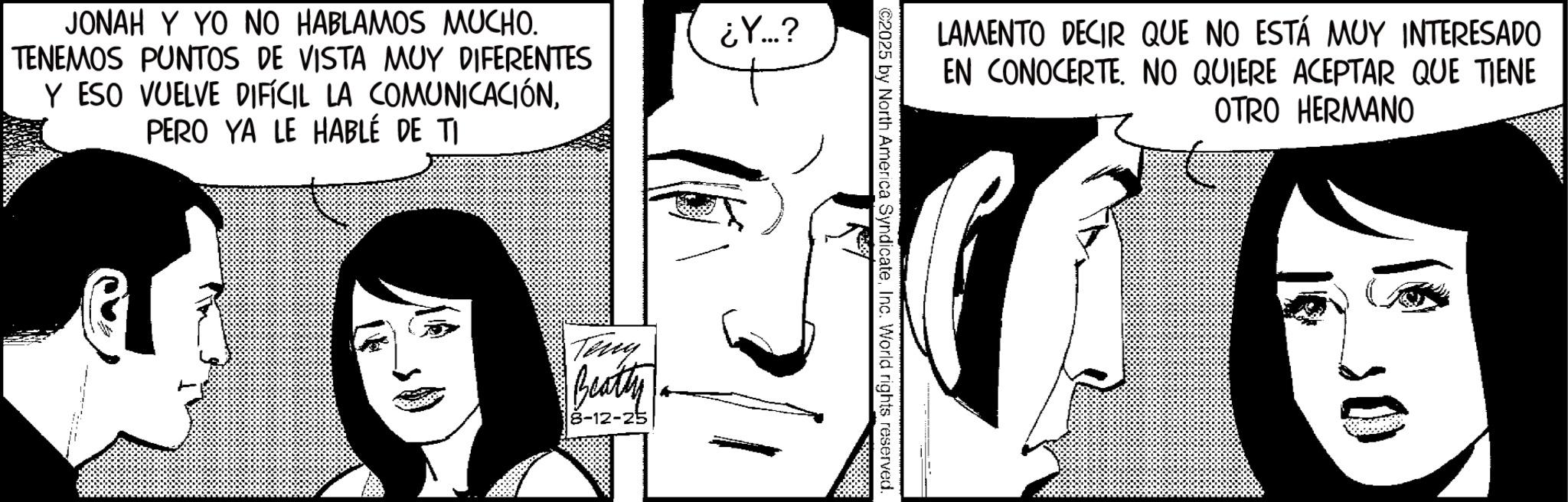 Animated cartoon OCR: JONAH Y YO NO HABLAMOS MUCHO. TENEMOS PUNTOS DE VISTA MUY DIFERENTES Y ESO VUELVE DIFÍCIL LA COMUNICACIÓNPERO YA LE HABLÉ DE TI ¿Y...? Teng Beatty 8-12-25 LAMENTO DECIR QUE NO ESTÁ MUY INTERESADO EN CONOCERTE. NO QUIERE ACEPTAR QUE TIENE OTRO HERMANO ©2025 by North America SyndicateInc. World rights reserved. JONAH Y YO NO HABLAMOS MUCHO . TENEMOS PUNTOS DE VISTA MUY DIFERENTES Y ESO VUELVE DIFÍCIL LA COMUNICACIÓNPERO YA LE HABLÉ DE TI ¿ Y ... ? Teng Beatty 8-12-25 LAMENTO DECIR QUE NO ESTÁ MUY INTERESADO EN CONOCERTE . NO QUIERE ACEPTAR QUE TIENE OTRO HERMANO © 2025 by North America SyndicateInc. World rights reserved .