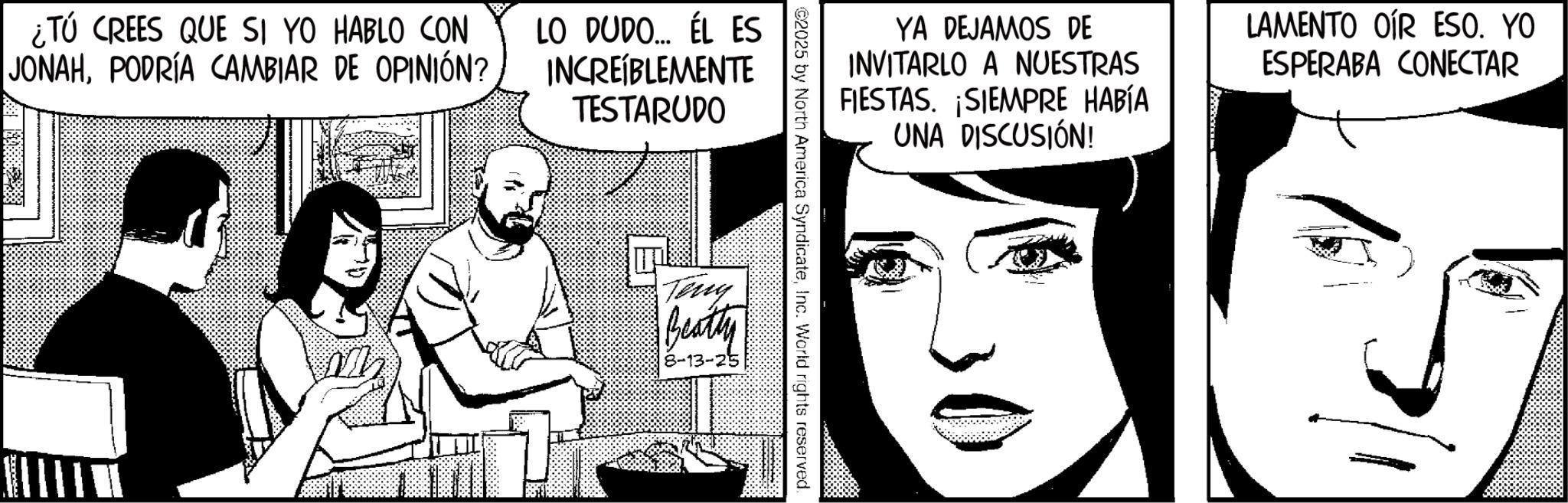 Animation OCR: ?? ¿TÚ CREES QUE SI YO HABLO CON JONAHPODRÍA CAMBIAR DE OPINIÓN? LO DUDO... ÉL ES INCREÍBLEMENTE TESTARUDO YA DEJAMOS DE INVITARLO A NUESTRAS FIESTAS. SIEMPRE HABÍA UNA DISCUSIÓN! LAMENTO OIR ESO. YO ESPERABA CONECTAR ©2025 by North America SyndicateInc. World rights reserved. Teny Beatty 8-13-25 ?? ¿ TÚ CREES QUE SI YO HABLO CON JONAHPODRÍA CAMBIAR DE OPINIÓN ? LO DUDO ... ÉL ES INCREÍBLEMENTE TESTARUDO YA DEJAMOS DE INVITARLO A NUESTRAS FIESTAS . SIEMPRE HABÍA UNA DISCUSIÓN ! LAMENTO OIR ESO . YO ESPERABA CONECTAR © 2025 by North America SyndicateInc. World rights reserved . Teny Beatty 8-13-25