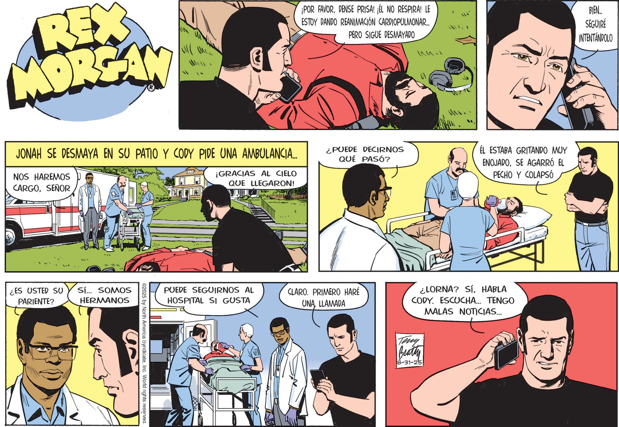 Publication OCR: REX MORGAN ¡POR FAVORDENSE PRISA! ¡ÉL NO RESPIRA! LE ESTOY DANDO REANIMACIÓN CARDIOPULMONAR.... PERO SIGUE DESMAYADO BIEN.... SEGUIRE INTENTANDOLO JONAH SE DESMAYA EN SU PATIO Y CODY PIDE UNA AMBULANCIA... NOS HAREMOS CARGOSEÑOR ¿PUEDE DECIRNOS QUÉ PASÓ? ¡GRACIAS AL CIELO QUE LLEGARON! MAI ¿ES USTED SU PARIENTE? Sí... SOMOS HERMANOS ©2025 by North America SyndicateInc. World rights reserved. PUEDE SEGUIRNOS AL HOSPITAL SI GUSTA CLARO. PRIMERO HARÉ UNA LLAMADA EL ESTABA GRITANDO MUY ENOJADOSE AGARRÓ EL PECHO Y COLAPSÓ ¿LORNA? SÍHABLA CODY. ESCUCHA... TENGO MALAS NOTICIAS... Teny Beatty 8-31-25 REX MORGAN ¡ POR FAVORDENSE PRISA ! ¡ ÉL NO RESPIRA ! LE ESTOY DANDO REANIMACIÓN CARDIOPULMONAR .... PERO SIGUE DESMAYADO BIEN .... SEGUIRE INTENTANDOLO JONAH SE DESMAYA EN SU PATIO Y CODY PIDE UNA AMBULANCIA ... NOS HAREMOS CARGOSEÑOR ¿ PUEDE DECIRNOS QUÉ PASÓ ? ¡ GRACIAS AL CIELO QUE LLEGARON ! MAI ¿ ES USTED SU PARIENTE ? Sí ... SOMOS HERMANOS © 2025 by North America SyndicateInc. World rights reserved . PUEDE SEGUIRNOS AL HOSPITAL SI GUSTA CLARO . PRIMERO HARÉ UNA LLAMADA EL ESTABA GRITANDO MUY ENOJADOSE AGARRÓ EL PECHO Y COLAPSÓ ¿ LORNA ? SÍHABLA CODY . ESCUCHA ... TENGO MALAS NOTICIAS ... Teny Beatty 8-31-25