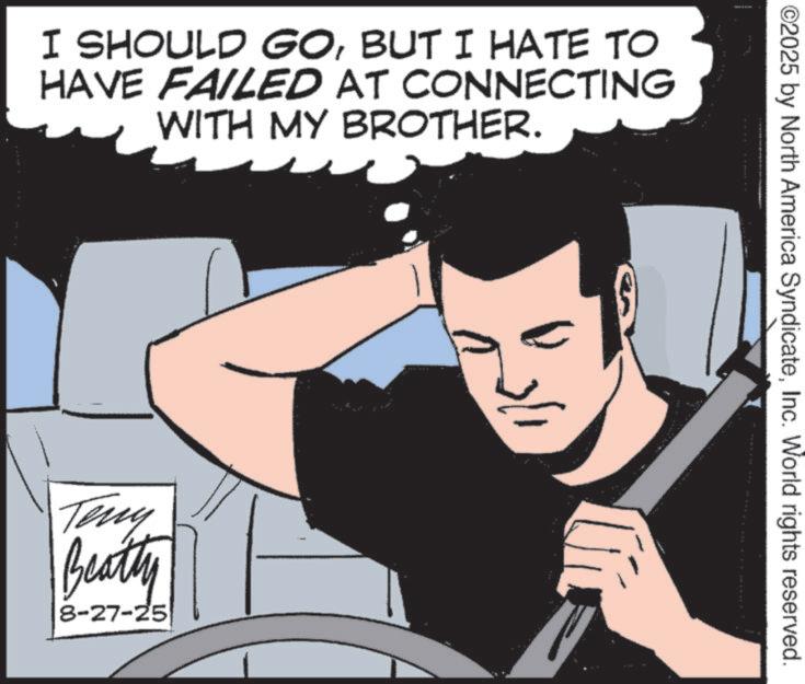 Hero OCR: I SHOULD GOBUT I HATE TO HAVE FAILED AT CONNECTING WITH MY BROTHER. Teny Beatty 8-27-25 ©2025 by North America SyndicateInc. World rights reserved. I SHOULD GOBUT I HATE TO HAVE FAILED AT CONNECTING WITH MY BROTHER . Teny Beatty 8-27-25 © 2025 by North America SyndicateInc. World rights reserved .