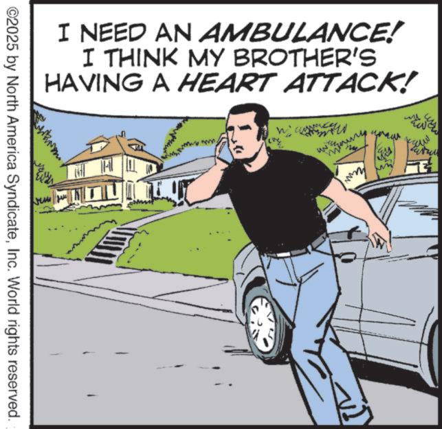 Animation OCR: I NEED AN AMBULANCE! I THINK MY BROTHER'S HAVING A HEART ATTACK! ©2025 by North America SyndicateInc. World rights reserved. mmy saw I NEED AN AMBULANCE ! I THINK MY BROTHER'S HAVING A HEART ATTACK ! © 2025 by North America SyndicateInc. World rights reserved . mmy saw