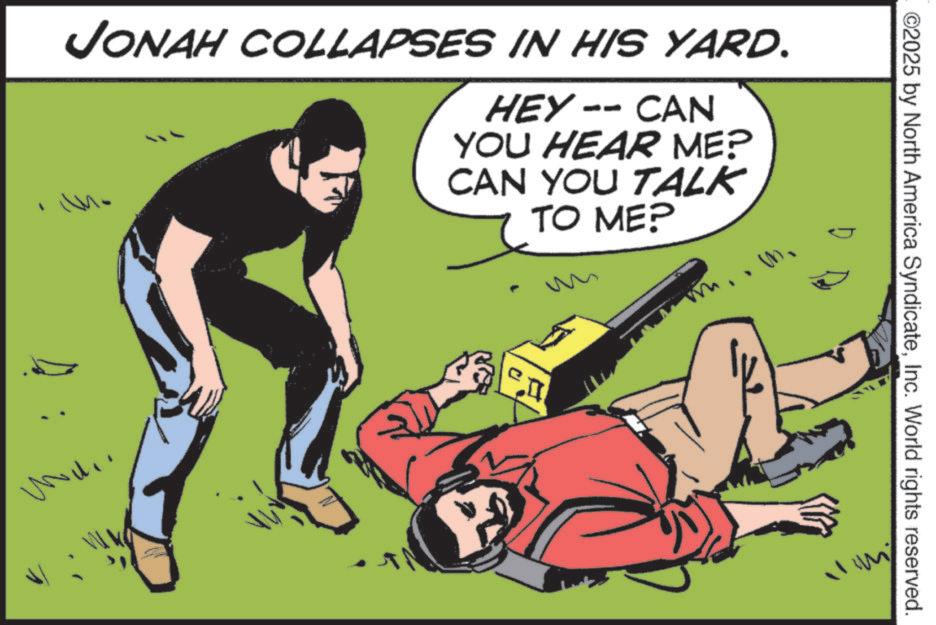 Fictional character OCR: ©2025 by North America SyndicateInc. World rights reserved. JONAH COLLAPSES IN HIS YARD. HEY-- CAN YOU HEAR ME? CAN YOU TALK TO ME? © 2025 by North America SyndicateInc. World rights reserved . JONAH COLLAPSES IN HIS YARD . HEY-- CAN YOU HEAR ME ? CAN YOU TALK TO ME ?