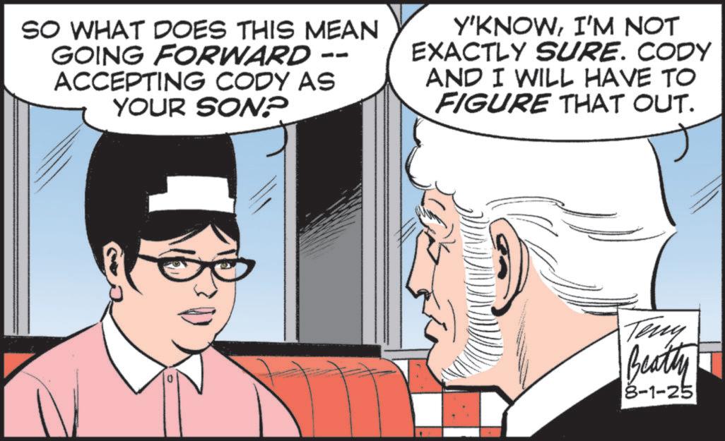 Comic book OCR: -- SO WHAT DOES THIS MEAN GOING FORWARD ACCEPTING CODY AS YOUR SON? Y'KNOWI'M NOT EXACTLY SURE. CODY AND I WILL HAVE TO FIGURE THAT OUT. Teny Beatty 8-1-25 -- SO WHAT DOES THIS MEAN GOING FORWARD ACCEPTING CODY AS YOUR SON ? Y'KNOWI'M NOT EXACTLY SURE . CODY AND I WILL HAVE TO FIGURE THAT OUT . Teny Beatty 8-1-25