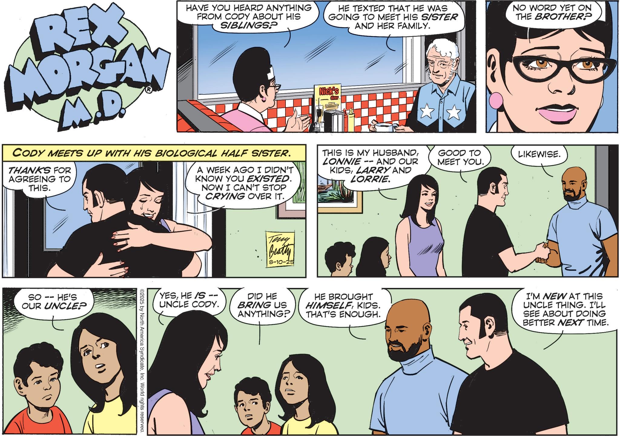 Animated cartoon OCR: REX MOREA M.D. HAVE YOU HEARD ANYTHING FROM CODY ABOUT HIS SIBLINGSP CODY MEETS UP WITH HIS BIOLOGICAL HALF SISTER. THANKS FOR AGREEING TO THIS. A WEEK AGO I DIDN'T KNOW YOU EXISTED. NOW I CAN'T STOP CRYING OVER IT. HE TEXTED THAT HE WAS GOING TO MEET HIS SISTER AND HER FAMILY. Nick's -- THIS IS MY HUSBANDLONNIE AND OUR KIDSLARRY AND LORRIE. NO WORD YET ON THE BROTHER? GOOD TO MEET YOU.LIKEWISE. SO -- HE'S OUR UNCLE? YESHE/S UNCLE CODY. ©2025 by North America SyndicateInc. World rights reserved. Teny Beatty 8-10-25 DID HE BRING US ANYTHING? HE BROUGHT HIMSELF KIDS. THAT'S ENOUGH. I'M NEW AT THIS UNCLE THING. I'LL SEE ABOUT DOING BETTER NEXT TIME. REX MOREA M.D. HAVE YOU HEARD ANYTHING FROM CODY ABOUT HIS SIBLINGSP CODY MEETS UP WITH HIS BIOLOGICAL HALF SISTER . THANKS FOR AGREEING TO THIS . A WEEK AGO I DIDN'T KNOW YOU EXISTED . NOW I CAN'T STOP CRYING OVER IT . HE TEXTED THAT HE WAS GOING TO MEET HIS SISTER AND HER FAMILY . Nick's -- THIS IS MY HUSBANDLONNIE AND OUR KIDSLARRY AND LORRIE . NO WORD YET ON THE BROTHER ? GOOD TO MEET YOU .LIKEWISE . SO -- HE'S OUR UNCLE ? YESHE / S UNCLE CODY . © 2025 by North America SyndicateInc. World rights reserved . Teny Beatty 8-10-25 DID HE BRING US ANYTHING ? HE BROUGHT HIMSELF KIDS . THAT'S ENOUGH . I'M NEW AT THIS UNCLE THING . I'LL SEE ABOUT DOING BETTER NEXT TIME .
