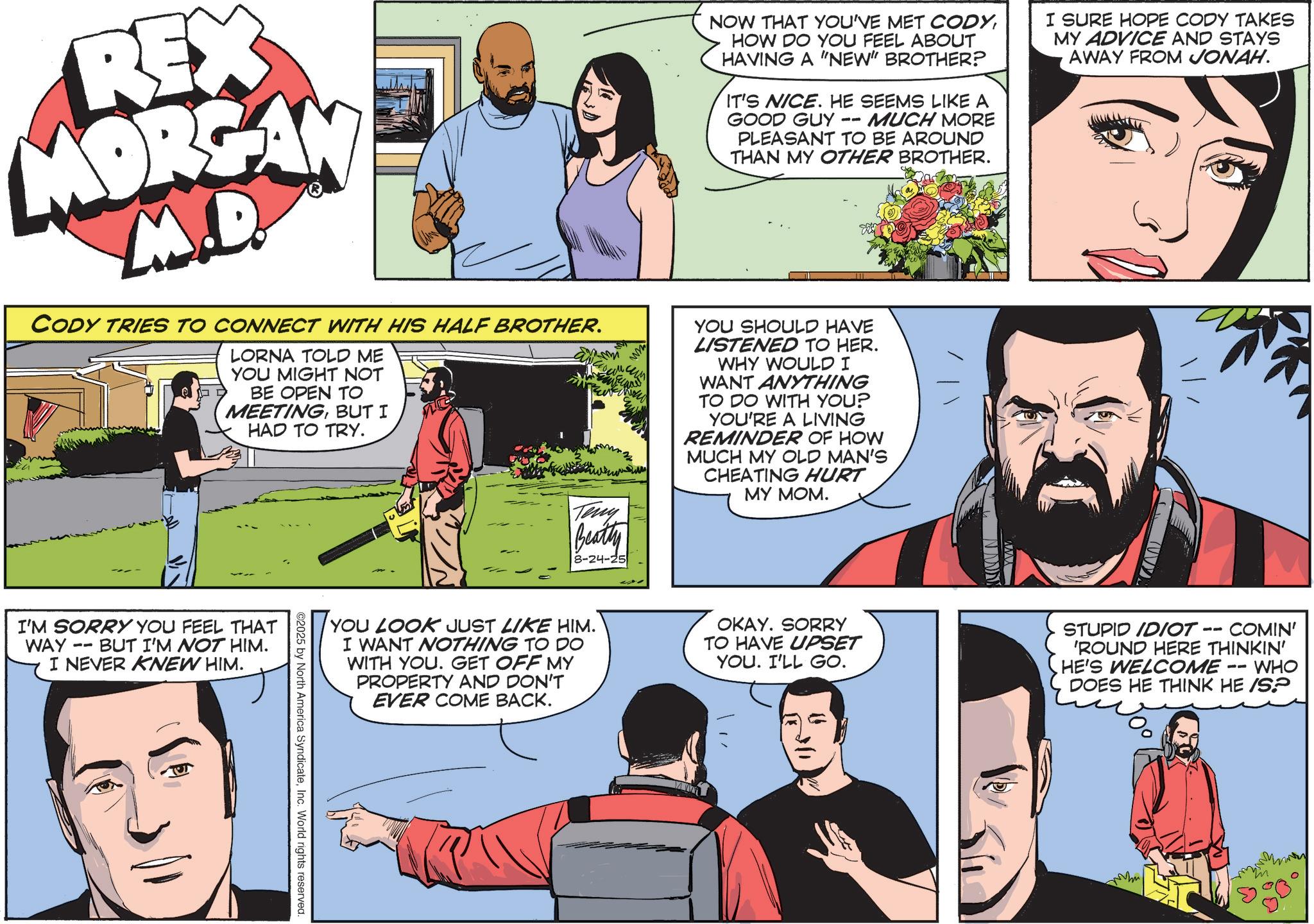 Animation OCR: REX MORGAN M.D. CODY TRIES TO CONNECT WITH HIS HALF BROTHER. LORNA TOLD ME YOU MIGHT NOT BE OPEN TO MEETINGBUT I HAD TO TRY. Teny Beatty 8-24-25 NOW THAT YOU'VE MET CODYHOW DO YOU FEEL ABOUT HAVING A "NEW" BROTHER? IT'S NICE. HE SEEMS LIKE A GOOD GUY -- MUCH MORE PLEASANT TO BE AROUND THAN MY OTHER BROTHER. YOU SHOULD HAVE LISTENED TO HER. WHY WOULD I WANT ANYTHING TO DO WITH YOU? YOU'RE A LIVING REMINDER OF HOW MUCH MY OLD MAN'S CHEATING HURT MY MOM. I SURE HOPE CODY TAKES MY ADVICE AND STAYS AWAY FROM JONAH. I'M SORRY YOU FEEL THAT -- WAY BUT I'M NOT HIM. I NEVER KNEW HIM. YOU LOOK JUST LIKE HIM. I WANT NOTHING TO DO WITH YOU. GET OFF MY PROPERTY AND DON'T EVER COME BACK. OKAY. SORRY TO HAVE UPSET YOU. I'LL GO. STUPID IDIOT -- COMIN' 'ROUND HERE THINKIN' HE'S WELCOME WHO DOES HE THINK HE /SP ©2025 by North America SyndicateInc. World rights reserved. REX MORGAN M.D. CODY TRIES TO CONNECT WITH HIS HALF BROTHER . LORNA TOLD ME YOU MIGHT NOT BE OPEN TO MEETINGBUT I HAD TO TRY . Teny Beatty 8-24-25 NOW THAT YOU'VE MET CODYHOW DO YOU FEEL ABOUT HAVING A " NEW " BROTHER ? IT'S NICE . HE SEEMS LIKE A GOOD GUY -- MUCH MORE PLEASANT TO BE AROUND THAN MY OTHER BROTHER . YOU SHOULD HAVE LISTENED TO HER . WHY WOULD I WANT ANYTHING TO DO WITH YOU ? YOU'RE A LIVING REMINDER OF HOW MUCH MY OLD MAN'S CHEATING HURT MY MOM . I SURE HOPE CODY TAKES MY ADVICE AND STAYS AWAY FROM JONAH . I'M SORRY YOU FEEL THAT -- WAY BUT I'M NOT HIM . I NEVER KNEW HIM . YOU LOOK JUST LIKE HIM . I WANT NOTHING TO DO WITH YOU . GET OFF MY PROPERTY AND DON'T EVER COME BACK . OKAY . SORRY TO HAVE UPSET YOU . I'LL GO . STUPID IDIOT -- COMIN ' ' ROUND HERE THINKIN ' HE'S WELCOME WHO DOES HE THINK HE / SP © 2025 by North America SyndicateInc. World rights reserved .