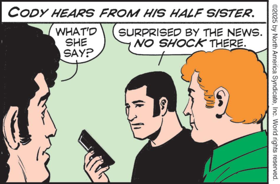 Graphics OCR: ©2025 by North America SyndicateInc. World rights reserved. CODY HEARS FROM HIS HALF SISTER. WHAT'D SHE SAY? SURPRISED BY THE NEWS. NO SHOCK THERE. © 2025 by North America SyndicateInc. World rights reserved . CODY HEARS FROM HIS HALF SISTER . WHAT'D SHE SAY ? SURPRISED BY THE NEWS . NO SHOCK THERE .