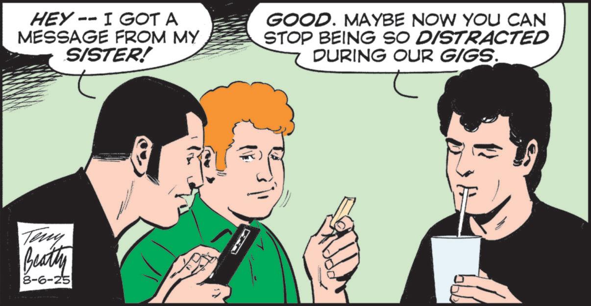 Fictional character OCR: HEY -- I GOT A MESSAGE FROM MY SISTER! GOOD. MAYBE NOW YOU CAN STOP BEING SO DISTRACTED DURING OUR GIGS. Teny Beatty 8-6-25 HEY -- I GOT A MESSAGE FROM MY SISTER ! GOOD . MAYBE NOW YOU CAN STOP BEING SO DISTRACTED DURING OUR GIGS . Teny Beatty 8-6-25