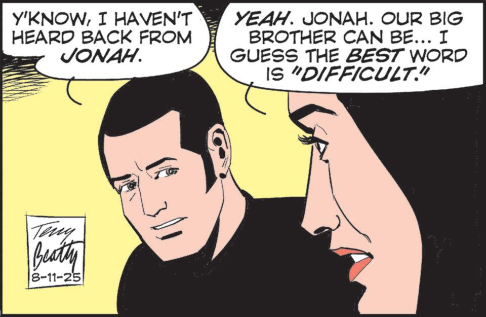 Comic book OCR: Y'KNOWI HAVEN'T HEARD BACK FROM JONAH. YEAH. JONAH. OUR BIG BROTHER CAN BE... I GUESS THE BEST WORD IS "DIFFICULT." Teny Beatty 8-11-25 Y'KNOWI HAVEN'T HEARD BACK FROM JONAH . YEAH . JONAH . OUR BIG BROTHER CAN BE ... I GUESS THE BEST WORD IS " DIFFICULT . " Teny Beatty 8-11-25