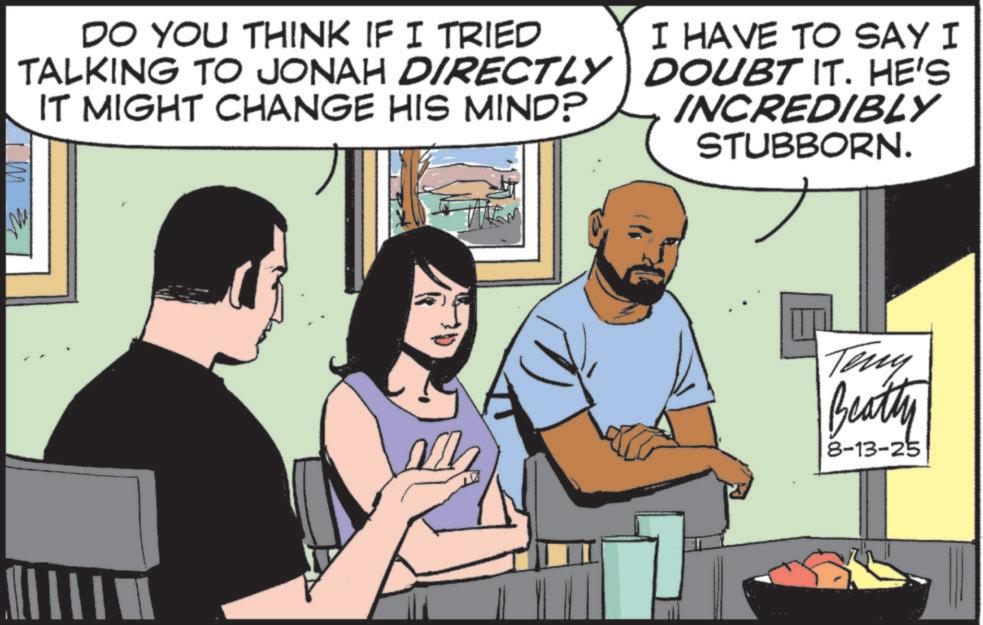 Comics OCR: My DO YOU THINK IF I TRIED TALKING TO JONAH DIRECTLY IT MIGHT CHANGE HIS MIND? I HAVE TO SAY I DOUBT IT. HE'S INCREDIBLY STUBBORN. Teny Beatty 8-13-25 My DO YOU THINK IF I TRIED TALKING TO JONAH DIRECTLY IT MIGHT CHANGE HIS MIND ? I HAVE TO SAY I DOUBT IT . HE'S INCREDIBLY STUBBORN . Teny Beatty 8-13-25