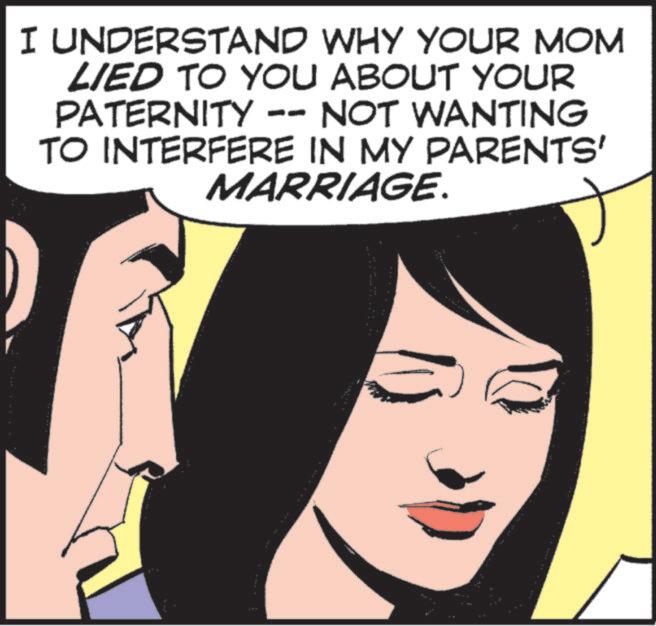 Fictional character OCR: I UNDERSTAND WHY YOUR MOM LIED TO YOU ABOUT YOUR PATERNITY -- NOT WANTING TO INTERFERE IN MY PARENTS' MARRIAGE. I UNDERSTAND WHY YOUR MOM LIED TO YOU ABOUT YOUR PATERNITY -- NOT WANTING TO INTERFERE IN MY PARENTS ' MARRIAGE .